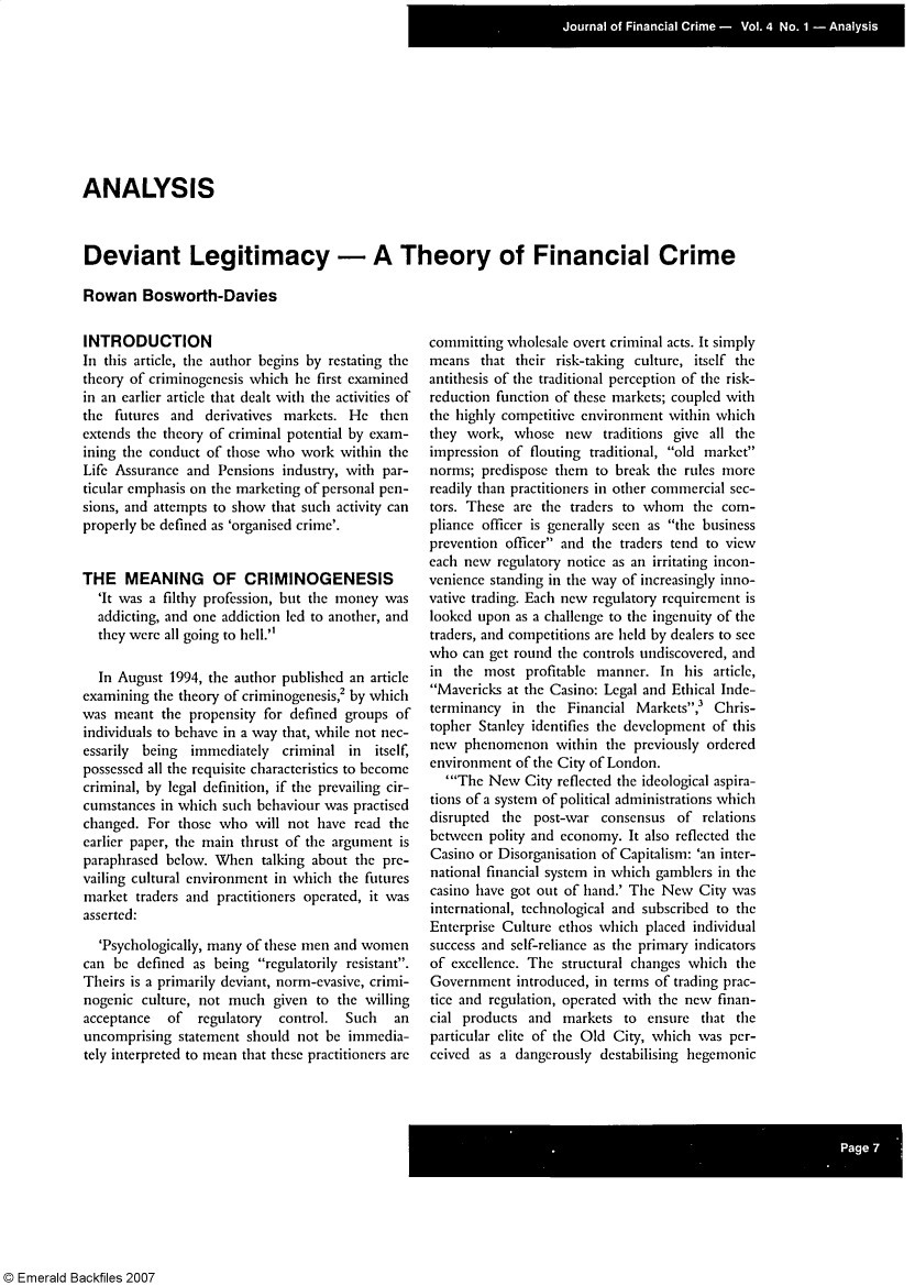 handle is hein.journals/jfc4 and id is 1 raw text is: ANALYSIS
Deviant Legitimacy - A Theory of Financial Crime
Rowan Bosworth-Davies

INTRODUCTION
In this article, the author begins by restating the
theory of criminogenesis which he first examined
in an earlier article that dealt with the activities of
the futures and derivatives markets. He then
extends the theory of criminal potential by exam-
ining the conduct of those who work within the
Life Assurance and Pensions industry, with par-
ticular emphasis on the marketing of personal pen-
sions, and attempts to show that such activity can
properly be defined as 'organised crime'.
THE MEANING        OF CRIMINOGENESIS
'It was a filthy profession, but the money was
addicting, and one addiction led to another, and
they were all going to hell.'
In August 1994, the author published an article
examining the theory of criminogenesis,2 by which
was meant the propensity for defined groups of
individuals to behave in a way that, while not nec-
essarily  being  immediately  criminal in itself,
possessed all the requisite characteristics to become
criminal, by legal definition, if the prevailing cir-
cumstances in which such behaviour was practised
changed. For those who will not have read the
earlier paper, the main thrust of the argument is
paraphrased below. When talking about the pre-
vailing cultural environment in which the futures
market traders and practitioners operated, it was
asserted:
'Psychologically, many of these men and women
can be defined as being regulatorily resistant.
Theirs is a primarily deviant, norm-evasive, crimi-
nogenic culture, not much given to the willing
acceptance  of   regulatory  control.  Such  an
uncomprising statement should not be immedia-
tely interpreted to mean that these practitioners are

committing wholesale overt criminal acts. It simply
means that their risk-taking culture, itself the
antithesis of the traditional perception of the risk-
reduction function of these markets; coupled with
the highly competitive environment within which
they work, whose new traditions give all the
impression of flouting traditional, old market
norms; predispose them to break the rules more
readily than practitioners in other commercial sec-
tors. These are the traders to whom the com-
pliance officer is generally seen as the business
prevention officer and the traders tend to view
each new regulatory notice as an irritating incon-
venience standing in the way of increasingly inno-
vative trading. Each new regulatory requirement is
looked upon as a challenge to the ingenuity of the
traders, and competitions are held by dealers to see
who can get round the controls undiscovered, and
in the most profitable manner. In his article,
Mavericks at the Casino: Legal and Ethical Inde-
terminancy in the Financial Markets,3 Chris-
topher Stanley identifies the development of this
new phenomenon within the previously ordered
environment of the City of London.
'The New City reflected the ideological aspira-
tions of a system of political administrations which
disrupted  the post-war consensus of relations
between polity and economy. It also reflected the
Casino or Disorganisation of Capitalism: 'an inter-
national financial system in which gamblers in the
casino have got out of hand.' The New City was
international, technological and subscribed to the
Enterprise Culture ethos which placed individual
success and self-reliance as the primary indicators
of excellence. The structural changes which the
Government introduced, in terms of trading prac-
tice and regulation, operated with the new finan-
cial products and markets to ensure that the
particular elite of the Old City, which was per-
ceived as a dangerously destabilising hegemonic

© Emerald Backfiles 2007


