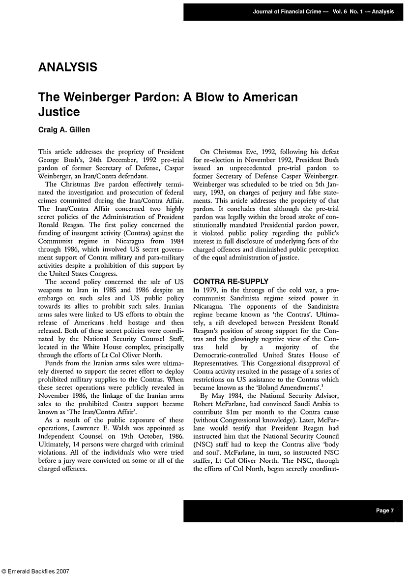 handle is hein.journals/jfc6 and id is 1 raw text is: ANALYSIS
The Weinberger Pardon: A Blow to American
Justice
Craig A. Gillen

This article addresses the propriety of President
George Bush's, 24th December, 1992 pre-trial
pardon of former Secretary of Defense, Caspar
Weinberger, an Iran/Contra defendant.
The Christmas Eve pardon effectively termi-
nated the investigation and prosecution of federal
crimes committed during the Iran/Contra Affair.
The Iran/Contra Affair concerned two highly
secret policies of the Administration of President
Ronald Reagan. The first policy concerned the
funding of insurgent activity (Contras) against the
Communist regime in      Nicaragua from    1984
through 1986, which involved US secret govern-
ment support of Contra military and para-military
activities despite a prohibition of this support by
the United States Congress.
The second policy concerned the sale of US
weapons to Iran in 1985 and 1986 despite an
embargo on such sales and US public policy
towards its allies to prohibit such sales. Iranian
arms sales were linked to US efforts to obtain the
release of Americans -held   hostage and   then
released. Both of these secret policies were coordi-
nated by the National Security Counsel Staff,
located in the White House complex, principally
through the efforts of Lt Col Oliver North.
Funds from the Iranian arms sales were ultima-
tely diverted to support the secret effort to deploy
prohibited military supplies to the Contras. When
these secret operations were publicly revealed in
November 1986, the linkage of the Iranian arms
sales to the prohibited Contra support became
known as 'The Iran/Contra Affair'.
As a result of the public exposure of these
operations, Lawrence E. Walsh was appointed as
Independent Counsel on 19th October, 1986.
Ultimately, 14 persons were charged with criminal
violations. All of the individuals who were tried
before a jury were convicted on some or all of the
charged offences.

On Christmas Eve, 1992, following his defeat
for re-election in November 1992, President Bush
issued  an  unprecedented   pre-trial pardon  to
former Secretary of Defense Casper Weinberger.
Weinberger was scheduled to be tried on 5th Jan-
uary, 1993, on charges of perjury and false state-
ments. This article addresses the propriety of that
pardon. It concludes that although the pre-trial
pardon was legally within the broad stroke of con-
stitutionally mandated Presidential pardon power,
it violated public policy regarding the public's
interest in full disclosure of underlying facts of the
charged offences and diminished public perception
of the equal administration ofjustice.
CONTRA RE-SUPPLY
In 1979, in the throngs of the cold war, a pro-
communist Sandinista regime seized power in
Nicaragua. The opponents of the Sandinistra
regime became known as 'the Contras'. Ultima-
tely, a rift developed between President Ronald
Reagan's position of strong support for the Con-
tras and the glowingly negative view of the Con-
tras   held    by     a    majority    of    the
Democratic-controlled United States House of
Representatives. This Congessional disapproval of
Contra activity resulted in the passage of a series of
restrictions on US assistance to the Contras which
became known as the 'Boland Amendments'.'
By May 1984, the National Security Advisor,
Robert McFarlane, had convinced Saudi Arabia to
contribute $lm per month to the Contra cause
(without Congressional knowledge). Later, McFar-
lane would testify that President Reagan had
instructed him that the National Security Council
(NSC) staff had to keep the Contras alive 'body
and soul'. McFarlane, in turn, so instructed NSC
staffer, Lt Col Oliver North. The NSC, through
the efforts of Col North, began secretly coordinat-

© Emerald Backfiles 2007


