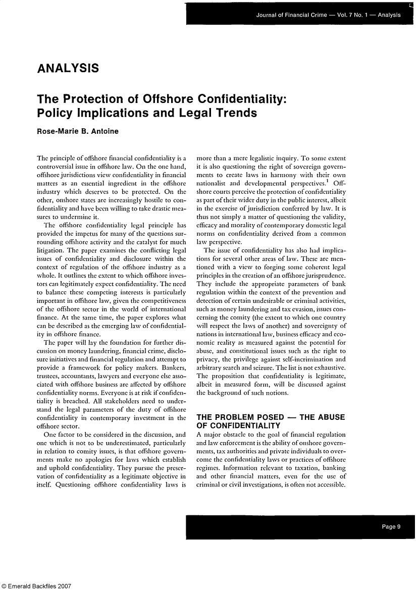 handle is hein.journals/jfc7 and id is 1 raw text is: ANALYSIS
The Protection of Offshore Confidentiality:
Policy Implications and Legal Trends
Rose-Marie B. Antoine

The principle of offshore financial confidentiality is a
controversial issue in offshore law. On the one hand,
offshore jurisdictions view confidentiality in financial
matters as an essential ingredient in the offshore
industry which deserves to be protected. On the
other, onshore states are increasingly hostile to con-
fidentiality and have been willing to take drastic mea-
sures to undermine it.
The offshore confidentiality legal principle has
provided the impetus for many of the questions sur-
rounding offshore activity and the catalyst for much
litigation. The paper examines the conflicting legal
issues of confidentiality and disclosure within the
context of regulation of the offshore industry as a
whole. It outlines the extent to which offshore inves-
tors can legitimately expect confidentiality. The need
to balance these competing interests is particularly
important in offshore law, given the competitiveness
of the offshore sector in the world of international
finance. At the same time, the paper explores what
can be described as the emerging law of confidential-
ity in offshore finance.
The paper will lay the foundation for further dis-
cussion on money laundering, financial crime, disclo-
sure initiatives and financial regulation and attempt to
provide a framework for policy makers. Bankers,
trustees, accountants, lawyers and everyone else asso-
ciated with offshore business are affected by offshore
confidentiality norms. Everyone is at risk if confiden-
tiality is breached. All stakeholders need to under-
stand the legal parameters of the duty of offshore
confidentiality in contemporary investment in the
offshore sector.
One factor to be considered in the discussion, and
one which is not to be underestimated, particularly
in relation to comity issues, is that offshore govern-
ments make no apologies for laws which establish
and uphold confidentiality. They pursue the preser-
vation of confidentiality as a legitimate objective in
itself. Questioning offshore confidentiality laws is

more than a mere legalistic inquiry. To some extent
it is also questioning the right of sovereign govern-
ments to create laws in harmony with their own
nationalist and developmental perspectives.' Off-
shore courts perceive the protection of confidentiality
as part of their wider duty in the public interest, albeit
in the exercise of jurisdiction conferred by law. It is
thus not simply a matter of questioning the validity,
efficacy and morality of contemporary domestic legal
norms on confidentiality derived from a common
law perspective.
The issue of confidentiality has also had implica-
tions for several other areas of law. These are men-
tioned with a view to forging some coherent legal
principles in the creation of an offshore jurisprudence.
They include the appropriate parameters of bank
regulation within the context of the prevention and
detection of certain undesirable or criminal activities,
such as money laundering and tax evasion, issues con-
cerning the comity (the extent to which one country
will respect the laws of another) and sovereignty of
nations in international law, business efficacy and eco-
nomic reality as measured against the potential for
abuse, and constitutional issues such as the right to
privacy, the privilege against self-incrimination and
arbitrary search and seizure. The list is not exhaustive.
The proposition that confidentiality is legitimate,
albeit in measured form, will be discussed against
the background of such notions.
THE PROBLEM POSED - THE ABUSE
OF CONFIDENTIALITY
A major obstacle to the goal of financial regulation
and law enforcement is the ability of onshore govern-
ments, tax authorities and private individuals to over-
come the confidentiality laws or practices of offshore
regimes. Information relevant to taxation, banking
and other financial matters, even for the use of
criminal or civil investigations, is often not accessible.

© Emerald Backfiles 2007


