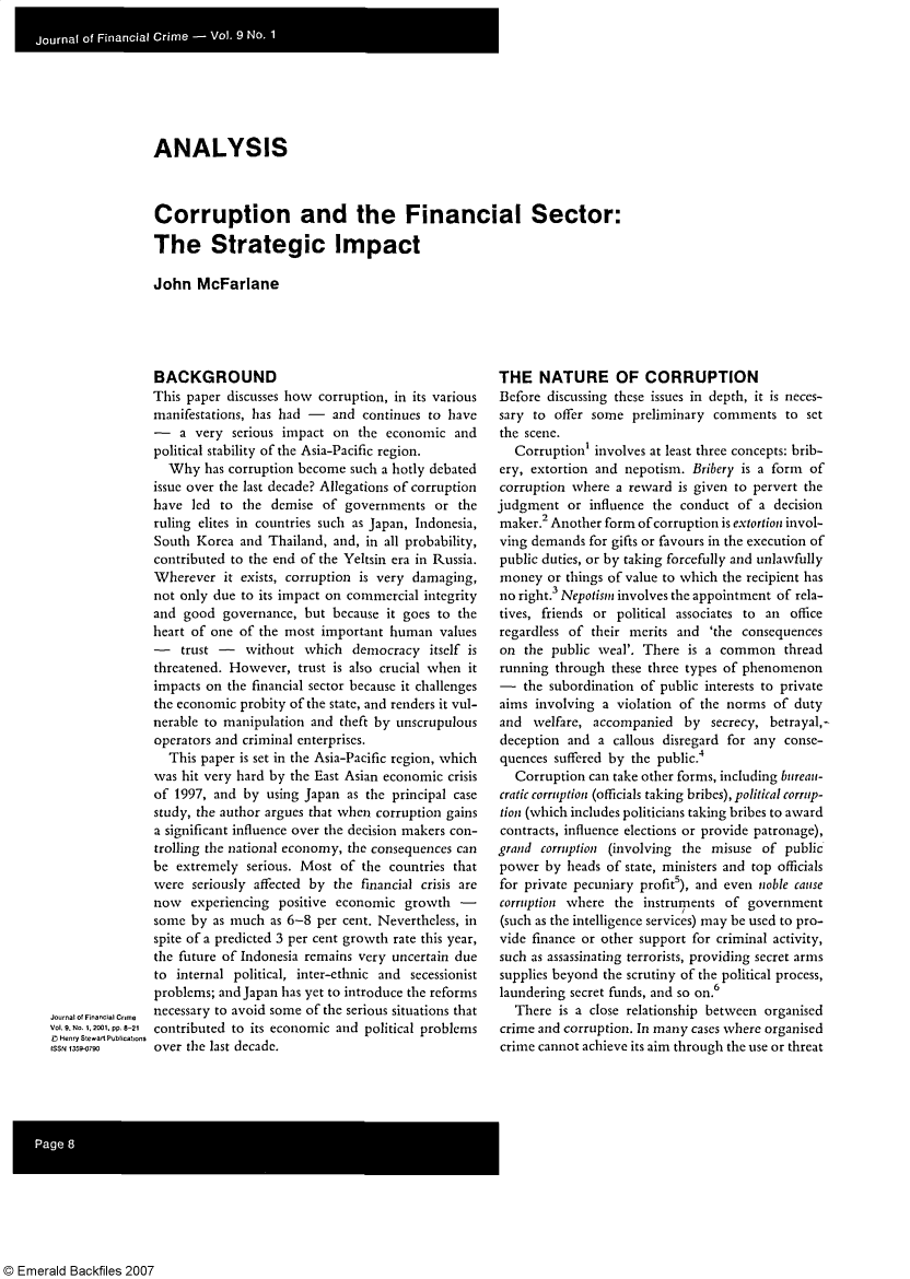 handle is hein.journals/jfc9 and id is 1 raw text is: ANALYSIS
Corruption and the Financial Sector:
The Strategic Impact
John McFarlane

BACKGROUND
This paper discusses how corruption, in its various
manifestations, has had - and continues to have
-   a very serious impact on the economic and
political stability of the Asia-Pacific region.
Why has corruption become such a hotly debated
issue over the last decade? Allegations of corruption
have led to the demise of governments or the
ruling elites in countries such as Japan, Indonesia,
South Korea and Thailand, and, in all probability,
contributed to the end of the Yeltsin era in Russia.
Wherever it exists, corruption is very damaging,
not only due to its impact on commercial integrity
and good governance, but because it goes to the
heart of one of the most important human values
-   trust -  without which democracy itself is
threatened. However, trust is also crucial when it
impacts on the financial sector because it challenges
the economic probity of the state, and renders it vul-
nerable to manipulation and theft by unscrupulous
operators and criminal enterprises.
This paper is set in the Asia-Pacific region, which
was hit very hard by the East Asian economic crisis
of 1997, and by using Japan as the principal case
study, the author argues that when corruption gains
a significant influence over the decision makers con-
trolling the national economy, the consequences can
be extremely serious. Most of the countries that
were seriously affected by the financial crisis are
now experiencing positive economic growth -
some by as much as 6-8 per cent. Nevertheless, in
spite of a predicted 3 per cent growth rate this year,
the future of Indonesia remains very uncertain due
to internal political, inter-ethnic and secessionist
problems; and Japan has yet to introduce the reforms
necessary to avoid some of the serious situations that
contributed to its economic and political problems
over the last decade.

THE NATURE OF CORRUPTION
Before discussing these issues in depth, it is neces-
sary to offer some preliminary comments to set
the scene.
Corruption' involves at least three concepts: brib-
ery, extortion and nepotism. Bribery is a form of
corruption where a reward is given to pervert the
judgment or influence the conduct of a decision
maker.2 Another form ofcorruption is extortion invol-
ving demands for gifts or favours in the execution of
public duties, or by taking forcefully and unlawfully
money or things of value to which the recipient has
no right.3 Nepotism involves the appointment of rela-
tives, friends or political associates to an office
regardless of their merits and 'the consequences
on the public weal'. There is a common thread
running through these three types of phenomenon
- the subordination of public interests to private
aims involving a violation of the norms of duty
and welfare, accompanied by secrecy, betrayal,-
deception and a callous disregard for any conse-
quences suffered by the public.4
Corruption can take other forms, including bureau-
cratic corruption (officials taking bribes), political corrup-
tion (which includes politicians taking bribes to award
contracts, influence elections or provide patronage),
grand corruption (involving the misuse of public
power by heads of state, ministers and top officials
for private pecuniary profits), and even noble cause
corruption where the instruments of government
(such as the intelligence services) may be used to pro-
vide finance or other support for criminal activity,
such as assassinating terrorists, providing secret arms
supplies beyond the scrutiny of the political process,
laundering secret funds, and so on.6
There is a close relationship between organised
crime and corruption. In many cases where organised
crime cannot achieve its aim through the use or threat

© Emerald Backfiles 2007

Journal of Financial Cnme
Vol 9. No.1, 2001. pp. 8-21
C Henry Stewart Publications
ISSN 13590


