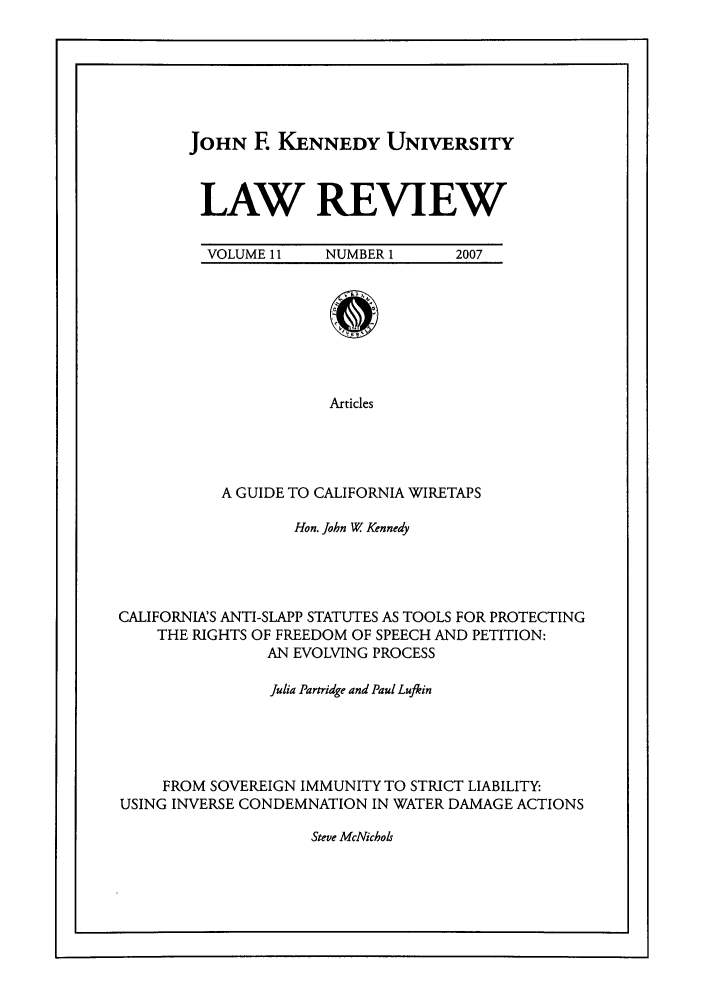 handle is hein.journals/jfku11 and id is 1 raw text is: JOHN E KENNEDY UNIVERSITY
LAW REVIEW
VOLUME 11  NUMBER 1  2007

Articles
A GUIDE TO CALIFORNIA WIRETAPS

Hon. John W Kennedy
CALIFORNIAS ANTI-SLAPP STATUTES AS TOOLS FOR PROTECTING
THE RIGHTS OF FREEDOM OF SPEECH AND PETITION:
AN EVOLVING PROCESS
Julia Partridge and Paul Lujkin
FROM SOVEREIGN IMMUNITY TO STRICT LIABILITY:
USING INVERSE CONDEMNATION IN WATER DAMAGE ACTIONS

Steve McNichols


