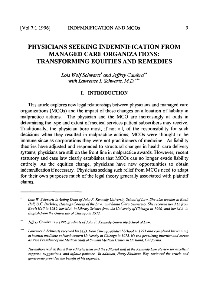 handle is hein.journals/jfku7 and id is 13 raw text is: INDEMNIFICATION AND MCOs

PHYSICIANS SEEKING INDEMNIFICATION FROM
MANAGED CARE ORGANIZATIONS:
TRANSFORMING EQUITIES AND REMEDIES
Lois Wolf Schwartz* and Jeffrey Cambra**
with Lawrence I. Schwartz, MD.
I. INTRODUCTION
This article explores new legal relationships between physicians and managed care
organizations (MCOs) and the impact of these changes on allocation of liability in
malpractice actions. The physician and the MCO are increasingly at odds in
determining the type and extent of medical services patient subscribers may receive.
Traditionally, the physician bore most, if not all, of the responsibility for such
decisions when they resulted in malpractice actions; MCOs were thought to be
immune since as corporations they were not practitioners of medicine. As liability
theories have adjusted and responded to structural changes in health care delivery
systems, physicians are still on the front line in malpractice awards. However, recent
statutory and case law clearly establishes that MCOs can no longer evade liability
entirely. As the equities change, physicians have new opportunities to obtain
indemnification if necessary. Physicians seeking such relief from MCOs need to adapt
for their own purposes much of the legal theory generally associated with plaintiff
claims.
Lois W. Schwartz is ActingDean of John F. Kennedy University School of Law. Sie also teaches at Boalt
Hall, U C. Berkeley, Hastings College of the Law, and Santa Clara University. Sie received her JD. from
Boalt Hall in 1989, her M.A. in Library Science from the University of Chicago in 1990, and her A.A in
English fron the University of Chicago in 1972.
-   Jeffrey Cambra is a 1996 graduate of John F Kennedy University School ofLaw.
- Lawrence . Schwartz received his MD. from Chicago Medical School in 1971 and completed his training
in internal medicine at Northwestern University in Chicago in 1975. He is a practicing internist and serves
as Vice President of the Medical Staff ofSunmmit Medical Center in Oakland, California.
The authors wish to thank their editorial team and the editorial staff at the Kennedy Law Review for excellent
support, suggestions, and infinite patience. In addition, Harry Shulnan, Esq. reviewed the article and
generously provided the benefit of his expertise.

[Vol.7:1 1996]


