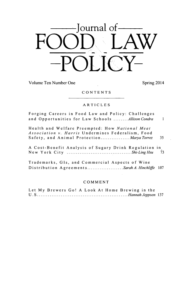 handle is hein.journals/jfool10 and id is 1 raw text is: Journal of
FOOD, LAW
POLICY-
Volume Ten Number One                       Spring 2014
CONTENTS
ARTICLES
Forging Careers in Food Law and Policy: Challenges
and  Opportunities for Law  Schools ........ Allison Condra  I
Health and Welfare Preempted: How National Meat
Association v. Harris Undermines Federalism, Food
Safety, and  Animal Protection ................ MaryaTorrez  35
A Cost-Benefit Analysis of Sugary Drink Regulation in
N ew  Y ork  C ity  ................................... Shi-LingHsu  73
Trademarks, GIs, and Commercial Aspects of Wine
Distribution  Agreements .................... SarahA. Hinchliffe  1,07
COMMENT
Let My Brewers Go! A Look At Home Brewing in the
U . S  .................................................. Hannah  Jeppsen  137


