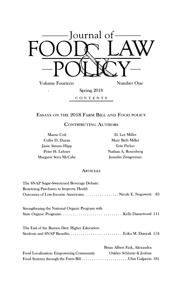handle is hein.journals/jfool14 and id is 1 raw text is: 







                   Journal of



FOOD? LAW


Volume Fourteen


Number One


                    Spring 2018
                  CONTENTS



ESSAYS ON THE 2018 FARM BILL AND FOOD POLICY

             CONTRIBUTING AUTHORS


    Marne Coit
    Colby D. Duran
  Janie Simms Hipp
  Peter H. Lehner
Margaret Sova McCabe


   D. Lee Miller
   Mary Beth Miller
   Erin Parker
Nathan A. Rosenberg
Jennifer Zwagernan


ARTICLES


The SNAP Sugar-Sweetened Beverage Debate:
Restricting Purchases to Improve Health
Outcomes of Low-Income Americans ................. Nicole E. Negowetli 83


Strengthening the National Organic Program with
State Organic Programs. .............................. Kelly Damewood 111


The End of the Ramen Diet: Higher Education
Students and SNAP Benefits ........................... Erika M. Dunyak 154


                                     Brian Albert Fink, Alexandra
Food Localization: Empowering Community Oakley Schluntz & Joshua
Food Systems through the Farm Bill ....................... Ulan Galperin 181


