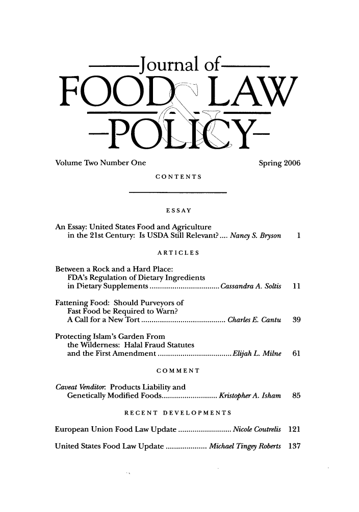 handle is hein.journals/jfool2 and id is 1 raw text is: Journal of
FOOD LAW
Volume Two Number One                               Spring 2006
CONTENTS
ESSAY
An Essay: United States Food and Agriculture
in the 21st Century: Is USDA Still Relevant?.... Nancy S. Bryson  1
ARTICLES
Between a Rock and a Hard Place:
FDA's Regulation of Dietary Ingredients
in Dietary Supplements .................................. Cassandra A. Soltis  11
Fattening Food: Should Purveyors of
Fast Food be Required to Warn?
A  Call for a New  Tort ......................................... Charles E. Cantu  39
Protecting Islam's Garden From
the Wilderness: Halal Fraud Statutes
and the First Amendment .................................... Elijah L. Milne  61
COMMENT
Caveat Venditor: Products Liability and
Genetically Modified Foods ........................... KristopherA. Isham  85
RECENT DEVELOPMENTS
European Union Food Law Update .......................... Nicole Coutrelis 121
United States Food Law Update .................... Michael Tingey Roberts 137


