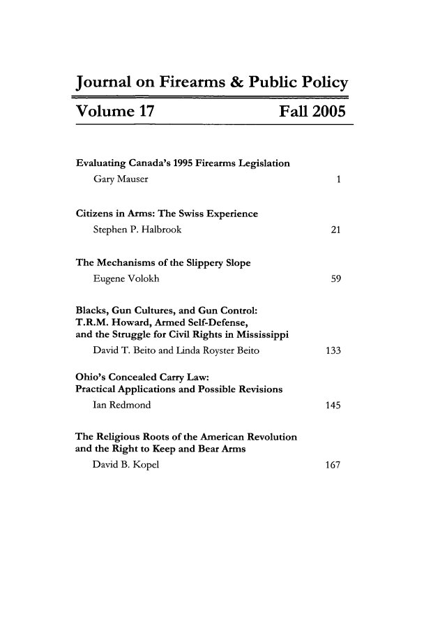 handle is hein.journals/jfpp17 and id is 1 raw text is: Journal on Firearms & Public Policy
Volume 17                              Fall 2005
Evaluating Canada's 1995 Firearms Legislation
Gary Mauser                                   1
Citizens in Arms: The Swiss Experience
Stephen P. Halbrook                          21
The Mechanisms of the Slippery Slope
Eugene Volokh                                59
Blacks, Gun Cultures, and Gun Control:
T.R.M. Howard, Armed Self-Defense,
and the Struggle for Civil Rights in Mississippi
David T. Beito and Linda Royster Beito      133
Ohio's Concealed Carry Law:
Practical Applications and Possible Revisions
Ian Redmond                                 145
The Religious Roots of the American Revolution
and the Right to Keep and Bear Arms
David B. Kopel                              167


