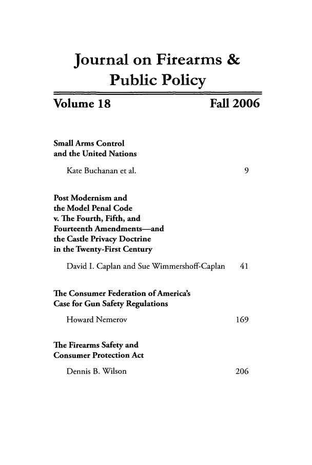 handle is hein.journals/jfpp18 and id is 1 raw text is: Journal on Firearms &
Public Policy
Volume 18                            Fall 2006
Small Arms Control
and the United Nations
Kate Buchanan et al.                      9
Post Modernism and
the Model Penal Code
v. The Fourth, Fifth, and
Fourteenth Amendments-and
the Castle Privacy Doctrine
in the Twenty-First Century
David I. Caplan and Sue Wimmershoff-Caplan  41
The Consumer Federation of America's
Case for Gun Safety Regulations
Howard Nemerov                          169
The Firearms Safety and
Consumer Protection Act

Dennis B. Wilson

206


