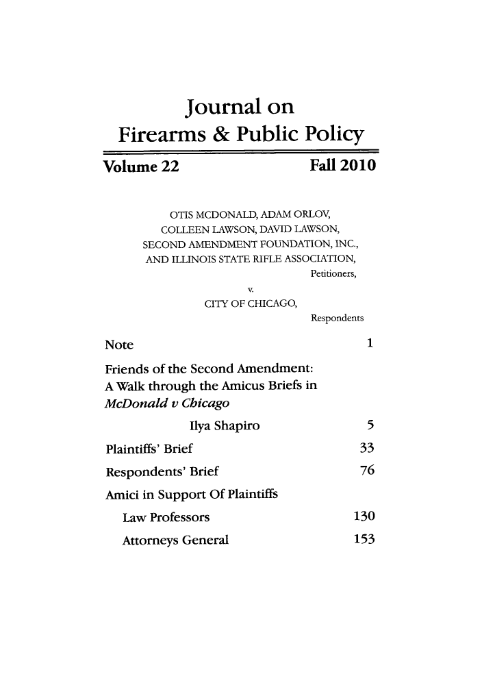 handle is hein.journals/jfpp22 and id is 1 raw text is: Journal on
Firearms & Public Policy
Volume 22                    Fall 2010
OTIS MCDONALD, ADAM ORLOV,
COLLEEN LAWSON, DAVID LAWSON,
SECOND AMENDMENT FOUNDATION, INC.,
AND ILLINOIS STATE RIFLE ASSOCIATION,
Petitioners,
V.
CITY OF CHICAGO,
Respondents
Note                                 1
Friends of the Second Amendment:
A Walk through the Amicus Briefs in
McDonald v Chicago
Ilya Shapiro             5
Plaintiffs' Brief                  33
Respondents' Brief                 76
Amici in Support Of Plaintiffs
Law Professors                  130

Attorneys General

153


