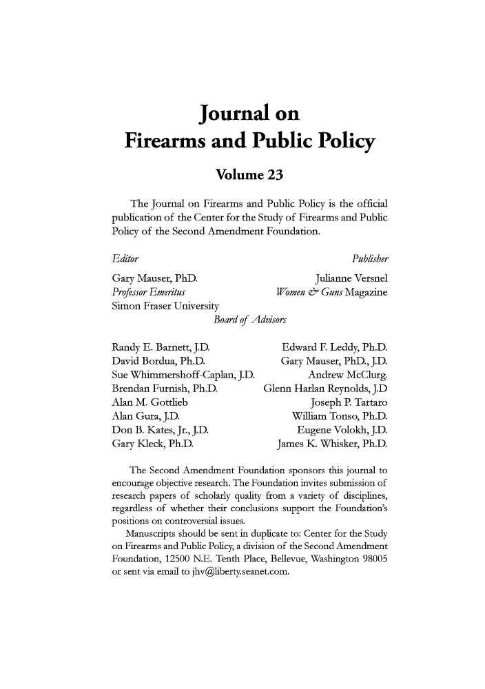 handle is hein.journals/jfpp23 and id is 1 raw text is: Journal on
Firearms and Public Policy
Volume 23
The Journal on Firearms and Public Policy is the official
publication of the Center for the Study of Firearms and Public
Policy of the Second Amendment Foundation.

Editor

Publisher

Gary Mauser, PhD.
Professor Emeritus
Simon Fraser University

Julianne Versnel
Women & Guns Magazine

Board of Adisors

Randy E. Barnett, J.D.
David Bordua, Ph.D.
Sue Whimmershoff-Caplan, J.D.
Brendan Furnish, Ph.D.
Alan M. Gottlieb
Alan Gura, J.D.
Don B. Kates, Jr., J.D.
Gary Kleck, Ph.D.

Edward E Leddy, Ph.D.
Gary Mauser, PhD., J.D.
Andrew McClurg.
Glenn Harlan Reynolds, J.D
Joseph P. Tartaro
William Tonso, Ph.D.
Eugene Volokh, J.D.
James K. Whisker, Ph.D.

The Second Amendment Foundation sponsors this journal to
encourage objective research. The Foundation invites submission of
research papers of scholarly quality from a variety of disciplines,
regardless of whether their conclusions support the Foundation's
positions on controversial issues.
Manuscripts should be sent in duplicate to: Center for the Study
on Firearms and Public Policy, a division of the Second Amendment
Foundation, 12500 N.E. Tenth Place, Bellevue, Washington 98005
or sent via email to jhv@liberty.seanet.com.


