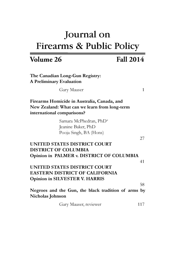 handle is hein.journals/jfpp26 and id is 1 raw text is: 





             Journal on

  Firearms & Public Policy

Volume 26                       Fall 2014


The Canadian Long-Gun Registry:
A Preliminary Evaluation
           Gary Mauser                    1

Firearms Homicide in Australia, Canada, and
New Zealand: What can we learn from long-term
international comparisons?
           Samara McPhedran, PhD*
           Jeanine Baker, PhD
           Pooja Singh, BA (Hons)
                                         27
UNITED STATES DISTRICT COURT
DISTRICT OF COLUMBIA
Opinion in PALMER v. DISTRICT OF COLUMBIA
                                         41
UNITED STATES DISTRICT COURT
EASTERN DISTRICT OF CALIFORNIA
Opinion in SILVESTER V. HARRIS
                                         58
Negroes and the Gun, the black tradition of arms by
Nicholas Johnson
           Gary Mauser, reviewer        117


