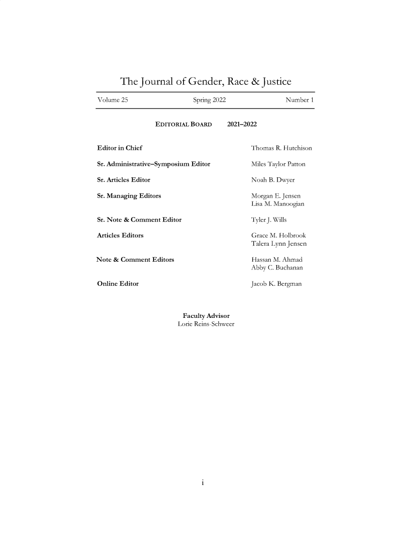handle is hein.journals/jgrj25 and id is 1 raw text is: 










      The   Journal   of  Gender, Race & Justice

Volume 25                  Spring 2022               Number 1


EDITORIAL BOARD


2021-2022


Editor in Chief

Sr. Administrative-Symposium Editor

Sr. Articles Editor

Sr. Managing Editors


Sr. Note & Comment Editor

Articles Editors


Note & Comment  Editors


Online Editor


Thomas R. Hutchison

Miles Taylor Patton

Noah B. Dwyer

Morgan E. Jensen
Lisa M. Manoogian

Tyler J. Wills

Grace M. Holbrook
Talera Lynn Jensen

Hassan M. Ahmad
Abby C. Buchanan

Jacob K. Bergman


Faculty Advisor
Lorie Reins-Schweer


1


