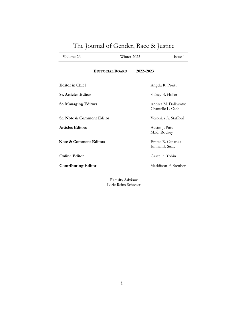 handle is hein.journals/jgrj26 and id is 1 raw text is: 










     The   Journal   of  Gender, Race & Justice

Volume 26                   Winter 2023               Issue 1


EDITORIAL BOARD


2022-2023


Editor in Chief

Sr. Articles Editor

Sr. Managing Editors


Sr. Note & Comment Editor

Articles Editors


Note & Comment  Editors


Online Editor

Contributing Editor


Angela R. Pruitt

Sidney E. Holler

Andrea M. Dalimonte
Chantelle L. Cade

Veronica A. Stafford

Austin J. Pitts
M.K. Rockey

Emma  R. Caparula
Emma  E. Sealy

Grace E. Tobin

Maddison P. Steuber


Faculty Advisor
Lorie Reins-Schweer


i


