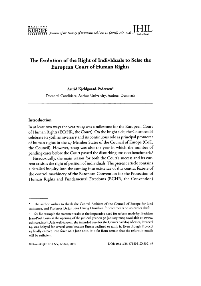 handle is hein.journals/jhintl12 and id is 275 raw text is: IHOFF                                                           JHIL
N-RLI S                                     a -20) Journal of the History of International Law 12 (2010) 26brililjhi
The Evolution of the Right of Individuals to Seise the
European Court of Human Rights
Astrid Kjeldgaard-Pedersen*
Doctoral Candidate, Aarhus University, Aarhus, Denmark
Introduction
In at least two ways the year 2009 was a milestone for the European Court
of Human Rights (ECtHR, the Court). On the bright side, the Court could
celebrate its 5oth anniversary and its continuous role as principal promoter
of human rights in the 47 Member States of the Council of Europe (CoE,
the Council). However, 2009 was also the year in which the number of
pending cases before the Court passed the disturbing IOO ooo benchmark.'
Paradoxically, the main reason for both the Court's success and its cur-
rent crisis is the right of petition of individuals. The present article contains
a detailed inquiry into the coming into existence of this central feature of
the control machinery of the European Convention for the Protection of
Human Rights and Fundamental Freedoms (ECHR, the Convention)
* The author wishes to thank the Central Archives of the Council of Europe for kind
assistance, and Professor Dr.jur. Jens Hartig Danielsen for comments on an earlier draft.
0 See for example the statements about the imperative need for reform made by President
Jean-Paul Costa at the opening of the judicial year on 30 January 2009 (available at <www.
echr.coe.int>). As is well-known, the intended cure for the Court's backlog of cases, Protocol
14, was delayed for several years because Russia declined to ratify it. Even though Protocol
14 finally entered into force on t June zoo, it is far from certain that the reform it entails
will be sufficient.

© Koninklijke Brill NV, Leiden, 2010

DOI: 10. 1163/1571805 10X530149


