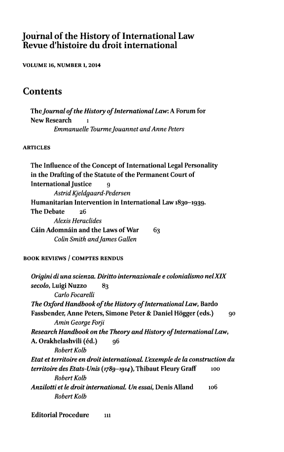 handle is hein.journals/jhintl16 and id is 1 raw text is: Journal of the History of International Law
Revue d'histoire du droit international
VOLUME 16, NUMBER 1, 2014
Contents
The Journal of the History of International Law: A Forum for
New Research    1
Emmanuelle Tourmejouannet and Anne Peters
ARTICLES
The Influence of the Concept of International Legal Personality
in the Drafting of the Statute of the Permanent Court of
International Justice  9
Astrid Kjeldgaard-Pedersen
Humanitarian Intervention in International Law 1830-1939.
The Debate    z6
Alexis Heraclides
Chin Adomniin and the Laws of War  63
Colin Smith andJames Gallen
BOOK REVIEWS / COMPTES RENDUS
Origini di una scienza. Diritto internazionale e colonialismo nel XIX
secolo, Luigi Nuzzo  83
Carlo Focarelhi
The Oxford Handbook of the History of International Law, Bardo
Fassbender, Anne Peters, Simone Peter & Daniel Hogger (eds.)  90
Amin George Forji
Research Handbook on the Theory and History of International Law,
A. Orakhelashvili (6d.)  96
Robert Kolb
Etat et territoire en droit international L'exemple de la construction du
territoire des Etats-Unis (1789-1914), Thibaut Fleury Graff  100
Robert Kolb
Anzilotti et le droit international Un essai, Denis Alland  io6
Robert Kolb

Editorial Procedure


