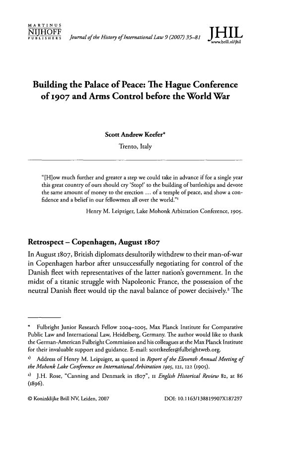 handle is hein.journals/jhintl9 and id is 41 raw text is: MARTINUS
PU NISHERS     Journal of the History ofInternational Law 9 (2007) 35-81  J IIL
Swwwb.bllnl/jhil
Building the Palace of Peace: The Hague Conference
of 1907 and Arms Control before the World War
Scott Andrew Keefer*
Trento, Italy
[H]ow much further and greater a step we could take in advance if for a single year
this great country of ours should cry 'Stop!' to the building of battleships and devote
the same amount of money to the erection ... of a temple of peace, and show a con-
fidence and a belief in our fellowmen all over the world.'
Henry M. Leipziger, Lake Mohonk Arbitration Conference, 1905.
Retrospect - Copenhagen, August 1807
In August 1807, British diplomats desultorily withdrew to their man-of-war
in Copenhagen harbor after unsuccessfully negotiating for control of the
Danish fleet with representatives of the latter nation's government. In the
midst of a titanic struggle with Napoleonic France, the possession of the
neutral Danish fleet would tip the naval balance of power decisively.2 The
*  Fulbright Junior Research Fellow 2004-2005, Max Planck Institute for Comparative
Public Law and International Law, Heidelberg, Germany. The author would like to thank
the German-American Fulbright Commission and his colleagues at the Max Planck Institute
for their invaluable support and guidance. E-mail: scottkeefer@fulbrightweb.org.
I) Address of Henry M. Leipziger, as quoted in Report of the Eleventh Annual Meeting of
the Mohonk Lake Conference on International Arbitration i905, 121, i22 (1905).
z) J.H. Rose, Canning and Denmark in 1807, I English Historical Review 82, at 86
(1896).

© Koninklijke Brill NV, Leiden, 2007

DOI: 10.1163/138819907X187297


