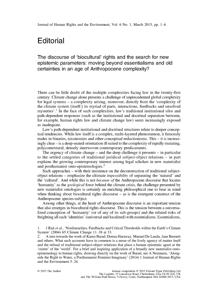 handle is hein.journals/jhre6 and id is 1 raw text is: 




Journal of Human Rights and the Environment, Vol. 6 No. 1, March 2015, pp. 1-6



Editorial


The   discourse of 'biocultural' rights and the search for new
epistemic parameters: moving beyond essentialisms and old
certainties   in an  age   of Anthropocene complexity?




There can be  little doubt of the multiple complexities facing law in the twenty-first
century. Climate change alone presents a challenge of unprecedented global complexity
for legal systems - a complexity arising, moreover, directly from the 'complexity of
the climate system [itself:] its myriad of parts, interactions, feedbacks and unsolved
mysteries'. In the face of such complexities, law's traditional institutional silos and
path-dependent responses (such as the institutional and doctrinal separation between,
for example, human   rights law and climate change law) seem  increasingly exposed
as inadequate.
   Law's path-dependent  institutional and doctrinal structures relate to deeper concep-
tual tendencies. While law itself is a complex, multi-layered phenomenon, it famously
trades in binaries, taxonomies and other conceptual reductionisms. This - it is increas-
ingly clear - is a deep-seated orientation ill suited to the complexity of rapidly mutating,
polycontextural, densely interwoven contemporary  predicaments.
   The urgency  of climate change - and the deep challenge it presents - in particular
to the settled categories of traditional juridical subject-object relations - in part
explains the growing contemporary  interest among  legal scholars in new materialist
and posthumanist  onto-epistemologies.2
   Such approaches - with their insistence on the deconstruction of traditional subject-
object relations - emphasize the ultimate impossibility of separating the 'natural' and
the 'cultural'. And while this is not because of the Anthropocene discourse that locates
'humanity' as the geological force behind the climate crisis, the challenge presented by
new  materialist ontologies is certainly an enriching philosophical one to bear in mind
when  thinking about biocultural rights discourse - as is the emergent construct of the
Anthropocene  species-subject.
   Among   other things, at the heart of Anthropocene discourse is an important tension
that also emerges in biocultural rights discourse. This is the tension between a universa-
lized conception of 'humanity' (or of any of its sub-groups) and the related risks of
freighting all such 'identities' (universal and localized) with essentialisms. Essentialisms,

1.   J Rial et al, 'Nonlinearities, Feedbacks and Critical Thresholds within the Earth's Climate
System' (2004) 65 Climate Change 11-38 at 33.
2.   A turn towards the work of Karen Barad, Donna Haraway, Manuel De Landa, Jane Bennett
and others. What such accounts have in common is a sense of the lively agency of matter itself
and the refusal of traditional subject-object relations that place a human epistemic agent at the
'centre' of the 'world'. For a brief and inspiring application of a broadly new materialist onto-
epistemology to human rights, drawing directly on the work of Barad, see A Neimanis, 'Along-
side the Right to Water, a Posthumanist Feminist Imaginary' (2014) 1 Journal of Human Rights
and the Environment 5-24.

0 2015 The Author                          Journal compilation 0 2015 Edward Elgar Publishing Ltd
                                   The Lypiatts, 15 Lansdown Road, Cheltenham, Glos GL50 2JA, UK
                         and The William Pratt House, 9 Dewey Court, Northampton MA 01060-3815, USA



