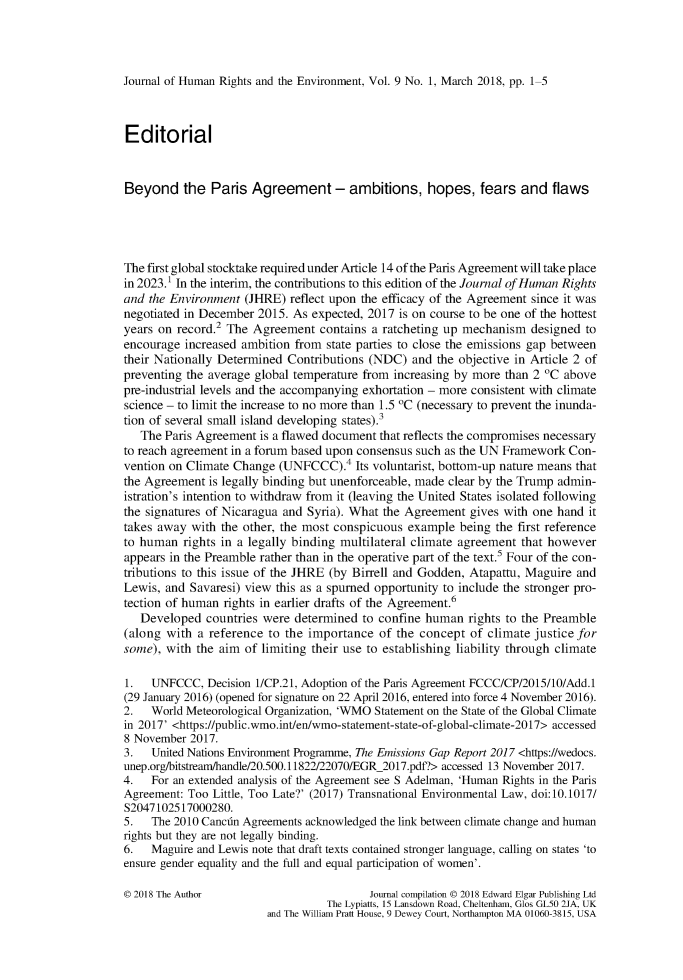 handle is hein.journals/jhre9 and id is 1 raw text is: 




Journal of Human Rights and the Environment, Vol. 9 No. 1, March 2018, pp. 1-5



Editorial


Beyond the Paris Agreement - ambitions, hopes, fears and flaws




The first global stocktake required under Article 14 of the Paris Agreement will take place
in 2023.1 In the interim, the contributions to this edition of the Journal of Human Rights
and the Environment  (JHRE)  reflect upon the efficacy of the Agreement since it was
negotiated in December 2015. As expected, 2017 is on course to be one of the hottest
years on record.2 The Agreement   contains a ratcheting up mechanism  designed to
encourage  increased ambition from state parties to close the emissions gap between
their Nationally Determined Contributions (NDC)  and  the objective in Article 2 of
preventing the average global temperature from increasing by more than 2 oC above
pre-industrial levels and the accompanying exhortation - more consistent with climate
science - to limit the increase to no more than 1.5 oC (necessary to prevent the inunda-
tion of several small island developing states).3
   The Paris Agreement is a flawed document that reflects the compromises necessary
to reach agreement in a forum based upon consensus such as the UN Framework Con-
vention on Climate Change  (UNFCCC).4   Its voluntarist, bottom-up nature means that
the Agreement  is legally binding but unenforceable, made clear by the Trump admin-
istration's intention to withdraw from it (leaving the United States isolated following
the signatures of Nicaragua and Syria). What the Agreement gives with one hand  it
takes away  with the other, the most conspicuous example  being the first reference
to human  rights in a legally binding multilateral climate agreement that however
appears in the Preamble rather than in the operative part of the text.5 Four of the con-
tributions to this issue of the JHRE (by Birrell and Godden, Atapattu, Maguire and
Lewis, and Savaresi) view this as a spumed opportunity to include the stronger pro-
tection of human rights in earlier drafts of the Agreement.6
   Developed  countries were determined  to confine human  rights to the Preamble
(along with  a reference to the importance  of the concept of climate justice for
some), with  the aim of limiting their use to establishing liability through climate

1.   UNFCCC,  Decision 1I/CP.21, Adoption of the Paris Agreement FCCC/CP/2015/10/Add.1
(29 January 2016) (opened for signature on 22 April 2016, entered into force 4 November 2016).
2.   World Meteorological Organization, 'WMO Statement on the State of the Global Climate
in 2017' <https://public.wmo.int/en/wmo-statement-state-of-global-climate-2017> accessed
8 November 2017.
3.   United Nations Environment Programme, The Emissions Gap Report 2017 <https://wedocs.
unep.org/bitstream/handle/20.500.11822/22070/EGR_2017.pdf?> accessed 13 November 2017.
4.   For an extended analysis of the Agreement see S Adelman, 'Human Rights in the Paris
Agreement: Too Little, Too Late?' (2017) Transnational Environmental Law, doi:10.1017/
S2047102517000280.
5.   The 2010 Canctn Agreements acknowledged the link between climate change and human
rights but they are not legally binding.
6.   Maguire and Lewis note that draft texts contained stronger language, calling on states 'to
ensure gender equality and the full and equal participation of women'.

0 2018 The Author                         Journal compilation 0 2018 Edward Elgar Publishing Ltd
                                   The Lypiatts, 15 Lansdown Road, Cheltenham, Glos GL50 2JA, UK
                         and The William Pratt House, 9 Dewey Court, Northampton MA 01060-3815, USA



