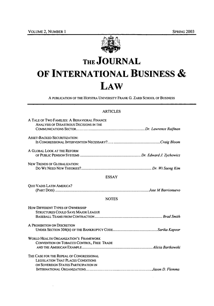 handle is hein.journals/jibla2 and id is 1 raw text is: THE JOURNAL
OF INTERNATIONAL BUSINESS &
LAW
A PUBLICATION OF THE HOFSTRA UNIVERSITY FRANK G. ZARB SCHOOL OF BUSINESS
ARTICLES
A TALE OF Two FAMILIES: A BEHAVIORAL FINANCE
ANALYSIS OF DISASTROUS DECISIONS IN THE
COMMUNICATIONS SECTOR .................................................................... Dr. Lawrence Raifman
ASSET-BACKED SECURITIZATION:
IS CONGRESSIONAL INTERVENTION NECESSARY? ..................................................... Craig Bloom
A GLOBAL LOOK AT THE REFORM
OF PUBLIC PENSION SYSTEMS ............................................................... Dr. EdwardJ  Zychowicz
NEW TRENDS OF GLOBALIZATION:
Do  W E NEED NEW  THEORIES? ......................................................................... Dr. Wi Saeng  Kim
ESSAY
Quo VADiS LATIN AMERICA?
(PART  DOIS) ................................................................................................. Jose  M Barrionuevo
NOTES
How DIFFERENT TYPES OF OWNERSHIP
STRUCTURES COULD SAVE MAJOR LEAGUE
BASEBALL TEAMS FROM  CONTRACTION ...................................................................... Brad Smith
A PROHIBITION ON DISCRETION
UNDER SECTION 304(B) OF THE BANKRUPTCY CODE .............................................. Sarika Kapoor
WORLD HEALTH ORGANIZATION'S FRAMEWORK
CONVENTION ON TOBACCO CONTROL, FREE TRADE
AND  THE AMERICAN  EXAMPLE ......................................................................... Alicia Bartkowski
THE CASE FOR THE REPEAL OF CONGRESSIONAL
LEGISLATION THAT PLACES CONDITIONS
ON SOVEREIGN STATES PARTICIPATION IN
INTERNATIONAL ORGANIZATIONS ...................................................... Jason D. Flemma

VOLUME 2, NUMBER I

SPRING 2003



