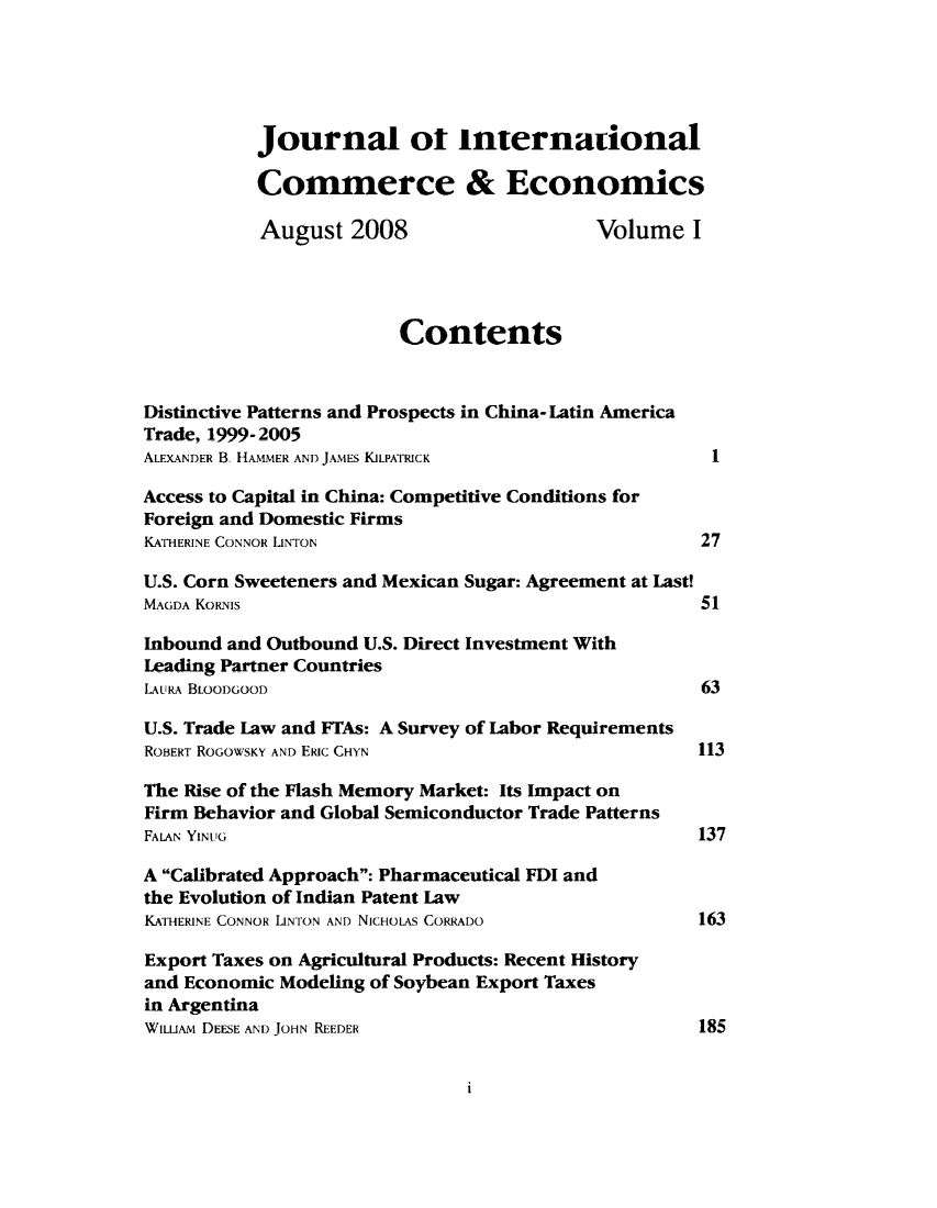 handle is hein.journals/jice1 and id is 1 raw text is: 





           Journal ot international

           Commerce & Economics

           August 2008                     Volume I




                        Contents


Distinctive Patterns and Prospects, in China- Latin America
Trade, 1999-,2005
ALEXANDER B. HAMMER AND JAMES KILPATRICK              I

Access to Capital in China: Competitive Conditions for
Foreign and Domestic Firms
KATHERINE CONNOR LINTON                              27

U.S. Corn Sweeteners and Mexican Sugar: Agreement at Last!
MAGDA KORNIS                                         51

Inbound and Outbound U.S. Direct Investment With
Leading Partner Countries
LAURA BLOODGOOD                                      63

U.S. Trade Law and FTAs: A Survey of Labor Requirements
ROBERT ROGOWSKY AND ERIc CHYN                        113

The Rise of the Flash Memory Market: Its Impact on
Firm Behavior and Global Semiconductor Trade Patterns
FALAN YINLTG                                         137

A Calibrated Approach: Pharmaceutical FDI and
the Evolution of Indian Patent Law
KATHERINE CONNOR LINTON AND NICHOLAS CORRADO         163

Export Taxes on Agricultural Products: Recent History
and Economic Modeling of Soybean Export Taxes
in Argentina
WILLI DEESE AND JOHN REEDER                          185


