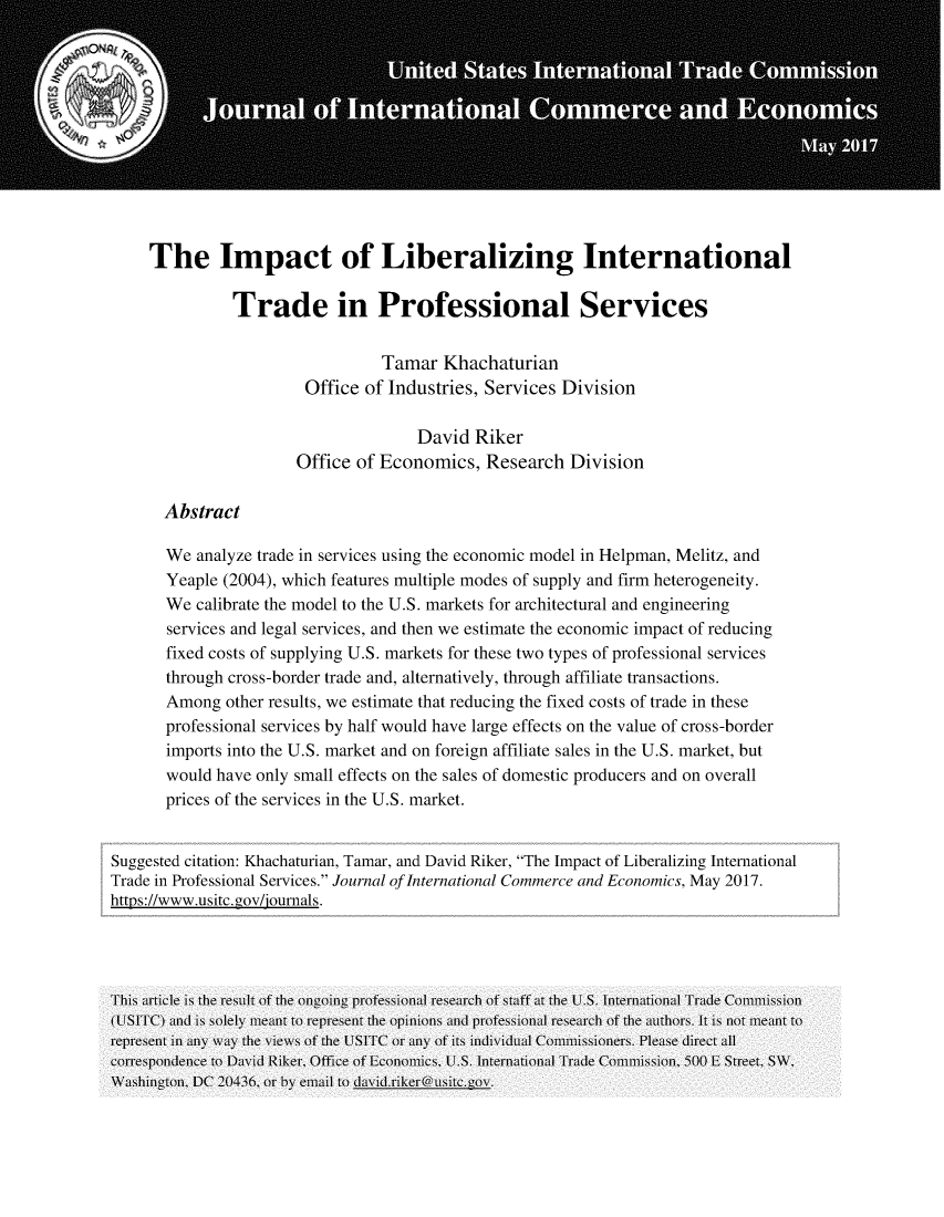 handle is hein.journals/jice2017 and id is 1 raw text is: 












     The Impact of Liberalizing International

              Trade in Professional Services


                                Tamar Khachaturian
                       Office of Industries, Services Division

                                    David Riker
                      Office of Economics, Research Division

      Abstract

      We analyze trade in services using the economic model in Helpman, Melitz, and
      Yeaple (2004), which features multiple modes of supply and firm heterogeneity.
      We calibrate the model to the U.S. markets for architectural and engineering
      services and legal services, and then we estimate the economic impact of reducing
      fixed costs of supplying U.S. markets for these two types of professional services
      through cross-border trade and, alternatively, through affiliate transactions.
      Among other results, we estimate that reducing the fixed costs of trade in these
      professional services by half would have large effects on the value of cross-border
      imports into the U.S. market and on foreign affiliate sales in the U.S. market, but
      would have only small effects on the sales of domestic producers and on overall
      prices of the services in the U.S. market.


Suggested citation: Khachaturian, Tamar, and David Riker, The Impact of Liberalizing International
Trade in Professional Services. Journal of International Commerce and Economics, May 2017.
https://www.usitc. gov/iournals.


