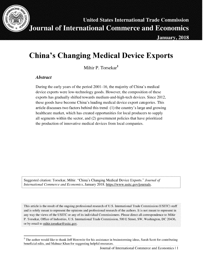 handle is hein.journals/jice2018 and id is 1 raw text is: 












China's Changing Medical Device Exports


                                 Mihir  P. Torsekar'

    Abstract

    During the early years of the period 2001-16, the majority of China's medical
    device exports were low-technology goods. However,  the composition of these
    exports has gradually shifted towards medium-and-high-tech devices. Since 2012,
    these goods have become  China's leading medical device export categories. This
    article discusses two factors behind this trend: (1) the country's large and growing
    healthcare market, which has created opportunities for local producers to supply
    all segments within the sector, and (2) government policies that have prioritized
    the production of innovative medical devices from local companies.


Suggested citation: Torsekar, Mihir. China's Changing Medical Device Exports. Journal of
International Commerce and Economics, January 2018. https://www.usitc.gov/ournals.




This article is the result of the ongoing professional research of U.S. International Trade Coiminission (USITC) staff
and is solely meant to represent the opinions and professional research of the authors. It is not meant to represent in
any way the views of the LUSITC or any of its individual Commissioners. Please direct all correspondence to Mihir
P. Torsekar, Office of Industries, U.S. International Trade Coiimission, 5)00 L Street, SW, Washington, DC 20436,
or by email to nihir.torsekar@usite.ov.


I The author would like to thank Jeff Horowitz for his assistance in brainstorming ideas, Sarah Scott for contributing
beneficial edits, and Mahnaz Khan for suggesting helpful resources.
                                              Journal of International Commerce and Economics I 1


