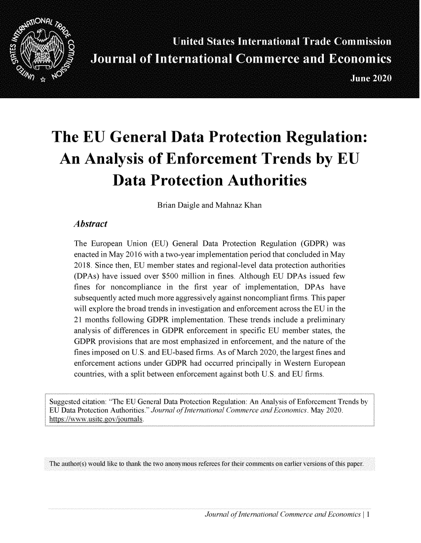 handle is hein.journals/jice2020 and id is 1 raw text is: 














The EU General Data Protection Regulation:

   An Analysis of Enforcement Trends by EU

                Data Protection Authorities

                           Brian Daigle and Mahnaz Khan

      Abstract

      The  European Union (EU) General Data Protection Regulation (GDPR) was
      enacted in May 2016 with a two-year implementation period that concluded in May
      2018. Since then, EU member states and regional-level data protection authorities
      (DPAs) have issued over $500 million in fines. Although EU DPAs issued few
      fines for noncompliance in the first year of implementation, DPAs have
      subsequently acted much more aggressively against noncompliant firms. This paper
      will explore the broad trends in investigation and enforcement across the EU in the
      21 months following GDPR implementation. These trends include a preliminary
      analysis of differences in GDPR enforcement in specific EU member states, the
      GDPR  provisions that are most emphasized in enforcement, and the nature of the
      fines imposed on U.S. and EU-based firms. As of March 2020, the largest fines and
      enforcement actions under GDPR had occurred principally in Western European
      countries, with a split between enforcement against both U.S. and EU firms.


Suggested citation: The EU General Data Protection Regulation: An Analysis of Enforcement Trends by
EU Data Protection Authorities. Journal ofInternational Commerce and Economics. May 2020.
https://www.usitc.gov/joumals.




The author(s) would like to thank the two anonymous referecs for their comments on earlicr versions of this paper.


Journal ofInternational Commerce and Economics | 1


