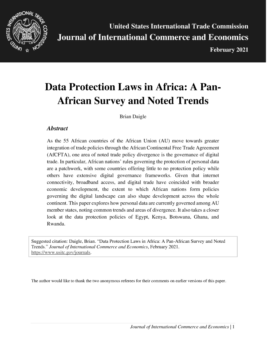 handle is hein.journals/jice2021 and id is 1 raw text is: Data Protection Laws in Africa: A Pan-
African Survey and Noted Trends
Brian Daigle
Abstract
As the 55 African countries of the African Union (AU) move towards greater
integration of trade policies through the African Continental Free Trade Agreement
(AfCFTA), one area of noted trade policy divergence is the governance of digital
trade. In particular, African nations' rules governing the protection of personal data
are a patchwork, with some countries offering little to no protection policy while
others have extensive digital governance frameworks. Given that internet
connectivity, broadband access, and digital trade have coincided with broader
economic development, the extent to which African nations form policies
governing the digital landscape can also shape development across the whole
continent. This paper explores how personal data are currently governed among AU
member states, noting common trends and areas of divergence. It also takes a closer
look at the data protection policies of Egypt, Kenya, Botswana, Ghana, and
Rwanda.
Suggested citation: Daigle, Brian. Data Protection Laws in Africa: A Pan-African Survey and Noted
Trends. Journal of International Commerce and Economics, February 2021.
https://www.usitcg  hyfov/eournas.
The author would like to thank the two anonymous referees for their comments on earlier versions of this paper.

Journal of International Commerce and Economics | 1



