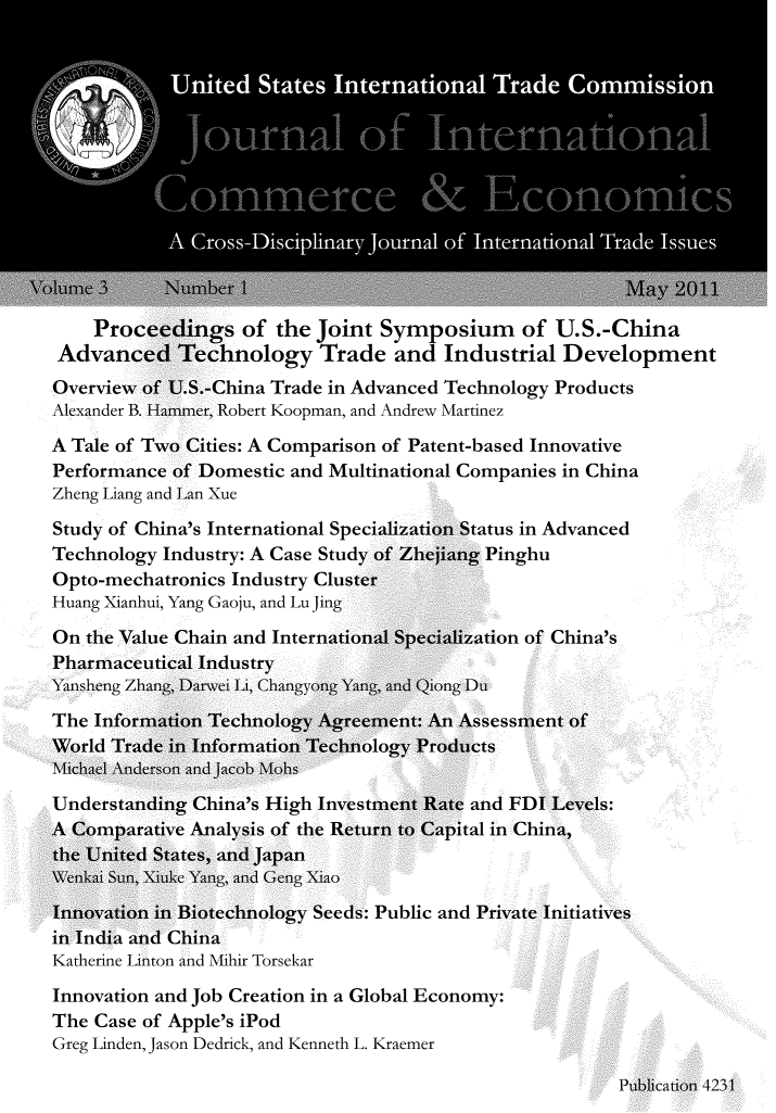 handle is hein.journals/jice3 and id is 1 raw text is: 














    Proceedings of the Joint Symposium of U.S.-China
 Advanced Technology Trade and Industrial Development
 Overview of U.S.-China Trade in Advanced Technology Products
 Alexander B. Hammer, Robert Koopman, and Andrew Martinez
A Tale of Two Cities: A Comparison of Patent-based Innovative
Performance of Domestic and Multinational Companies in China
Zheng Liang and Lan Xue


Study of China's International Spe(
Technology Industry: A Case Study
Opto-mechatronics Industry Cluste
Huang Xianhui, Yang Gaoju, and Lu Jing
On the Value Chain and Internatiot
Pharmaceutical Industry
Yansheng Zhang, Darwei Li, Changyong Yan


tatus in Advanced
Y Pinghu


tion of China's


and FDI
ital in Chii


: Public and Private Initiatives


Katherine Linton


Innovation and Job Creation in a Global Economy:
The Case of Apple's iPod
Greg Linden, Jason Dedrick, and Kenneth L. Kraemer


Publication 4231


