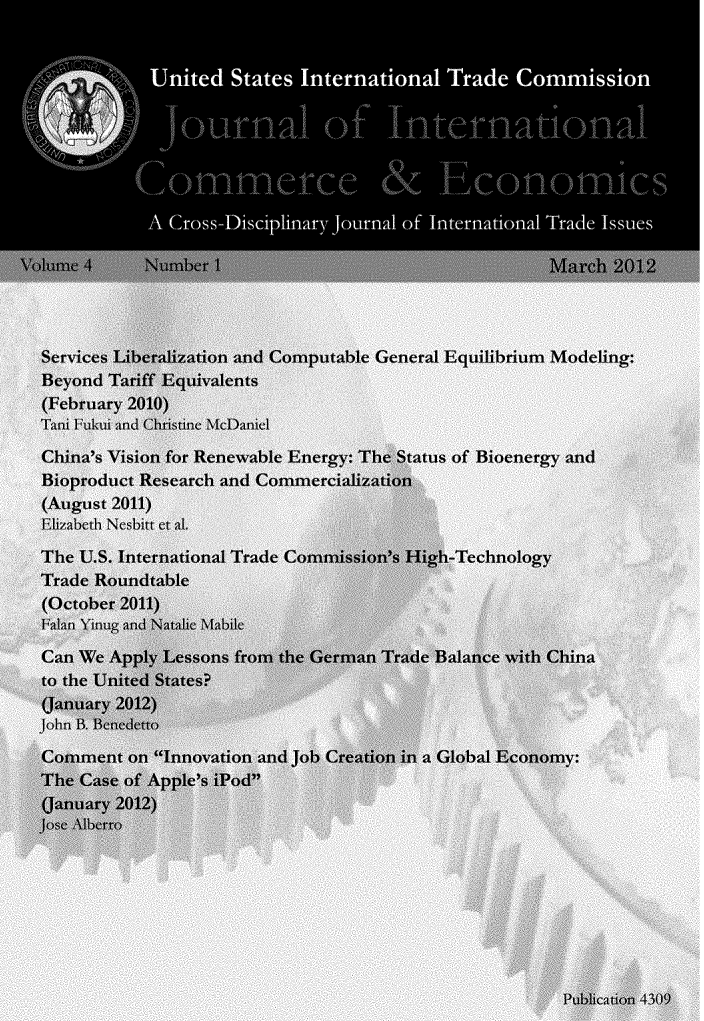 handle is hein.journals/jice4 and id is 1 raw text is: 










  Serice  Unaitedn Saes Comptaeneroal EqTriuMdelCnu in

  BeyondrI Tatif Equivalentsion






(February 2010)
Tani 1Lkui and CrsieM~ne

China's Vision for Renewable Energy: The Status of Bioenergy and
JBioproduct Research and Comimercialization
(August 2011)
ElIzabeth Nes;bitt et Al

The U.S. International Trade Commission's High-Technology
Trade Roundtable
(October 2011)
FalanYinug and Natabie Mabile
Can We Apply Lessons from the German Trade Balance with China
to the United States?
(January 20112)
john B. Benedetto

Comument on Innovation and job Creatinin a Global Economy:
The Case of~ Apple's WPod
(January 2012)
JoSe Alberro








                                                   Pbiation~ 4309.


