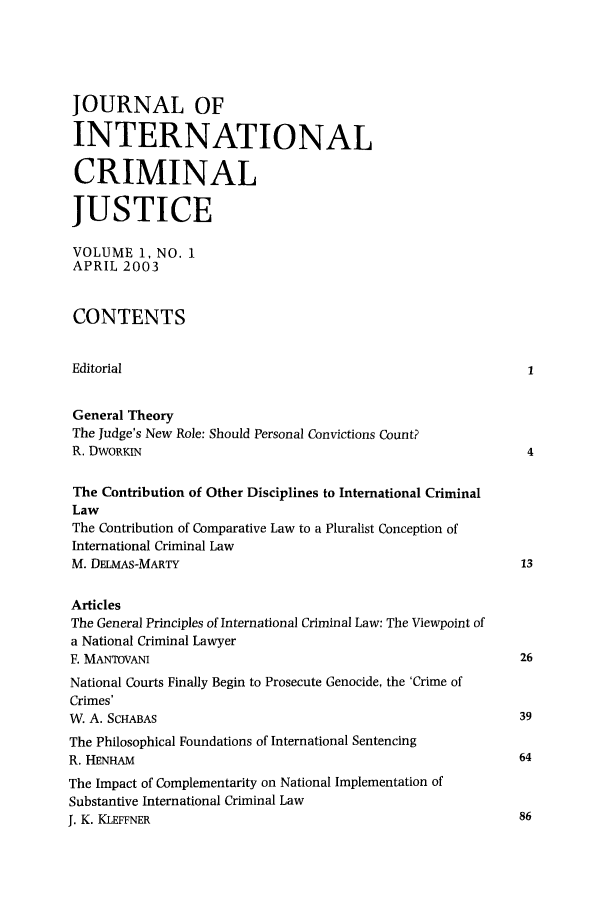 handle is hein.journals/jicj1 and id is 1 raw text is: JOURNAL OF
INTERNATIONAL
CRIMINAL
JUSTICE
VOLUME 1, NO. 1
APRIL 2003
CONTENTS
Editorial                                                        1
General Theory
The Judge's New Role: Should Personal Convictions Count?
R. DWORKIN                                                       4
The Contribution of Other Disciplines to International Criminal
Law
The Contribution of Comparative Law to a Pluralist Conception of
International Criminal Law
M. DELMAS-MARTY                                                 13
Articles
The General Principles of International Criminal Law: The Viewpoint of
a National Criminal Lawyer
F. MANTOVANI                                                    26
National Courts Finally Begin to Prosecute Genocide, the 'Crime of
Crimes'
W. A. SCHABAS                                                   39
The Philosophical Foundations of International Sentencing
R. HENHAM                                                       64
The Impact of Complementarity on National Implementation of
Substantive International Criminal Law
I. K. KLEFFNER                                                  86


