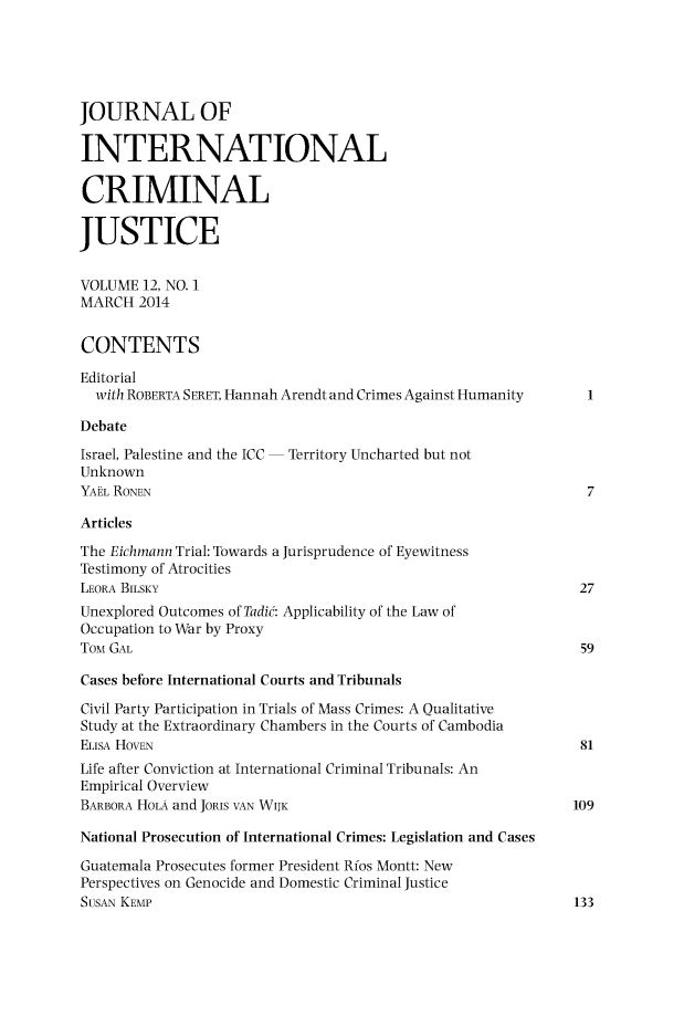 handle is hein.journals/jicj12 and id is 1 raw text is: 




JOURNAL OF

INTERNATIONAL

CRIMINAL

JUSTICE

VOLUME 12, NO. 1
MARCH 2014

CONTENTS
Editorial
  with ROBERTA SERET, Hannah Arendt and Crimes Against Humanity
Debate
Israel, Palestine and the ICC  Territory Uncharted but not
Unknown
YAhL RONEN                                                     7
Articles
The Eichmann Trial: Towards a Jurisprudence of Eyewitness
Testimony of Atrocities
LEORA BILSKY                                                  27
Unexplored Outcomes of Tadic: Applicability of the Law of
Occupation to War by Proxy
TOM GAL                                                        59
Cases before International Courts and Tribunals
Civil Party Participation in Trials of Mass Crimes: A Qualitative
Study at the Extraordinary Chambers in the Courts of Cambodia
ELiSA HOVEN                                                    81
Life after Conviction at International Criminal Tribunals: An
Empirical Overview
BARBORA HOLA and JORIS VAN WIJK                               109
National Prosecution of International Crimes: Legislation and Cases
Guatemala Prosecutes former President Rios Montt: New
Perspectives on Genocide and Domestic Criminal Justice
SUSAN KEMP                                                    133


