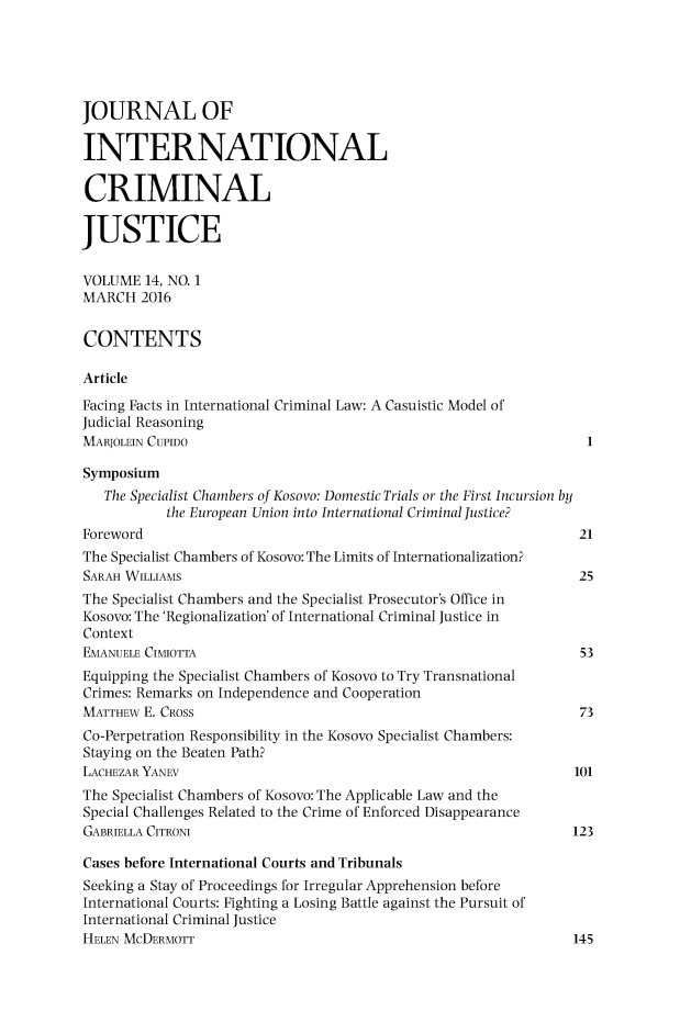 handle is hein.journals/jicj14 and id is 1 raw text is: 





JOURNAL OF

INTERNATIONAL

CRIMINAL

JUSTICE

VOLUME 14, NO. 1
MARCH 2016


CONTENTS

Article
Facing Facts in International Criminal Law: A Casuistic Model of
Judicial Reasoning
MARJOLEIN CUPIDO

Symposium
   The Specialist Chambers of Kosovo: Domestic Trials or the First Incursion by
           the European Union into International Criminal Justice?
Foreword                                                         21
The Specialist Chambers of Kosovo: The Limits of Internationalization?
SARAH WILLIAMS                                                   25
The Specialist Chambers and the Specialist Prosecutor's Office in
Kosovo: The 'Regionalization' of International Criminal Justice in
Context
EMANUELE CIMIOTTA                                                 53
Equipping the Specialist Chambers of Kosovo to Try Transnational
Crimes: Remarks on Independence and Cooperation
MATTHEW E. CROSS                                                  73
Co-Perpetration Responsibility in the Kosovo Specialist Chambers:
Staying on the Beaten Path?
LACHEZAR YANEV                                                   101
The Specialist Chambers of Kosovo: The Applicable Law and the
Special Challenges Related to the Crime of Enforced Disappearance
GABRIELLA CITRONI                                                123

Cases before International Courts and Tribunals
Seeking a Stay of Proceedings for Irregular Apprehension before
International Courts: Fighting a Losing Battle against the Pursuit of
International Criminal Justice
HELEN MCDERMOTT                                                  145


