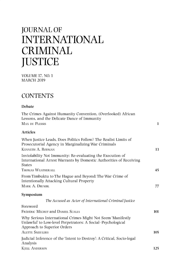 handle is hein.journals/jicj17 and id is 1 raw text is: 





JOURNAL OF

INTERNATIONAL

CRIMINAL

JUSTICE


VOLUME  17, NO. 1
MARCH  2019



CONTENTS

Debate

The Crimes Against Humanity Convention, (Overlooked) African
Lessons, and the Delicate Dance of Immunity
MAX DU PLESSIS                                                 I

Articles

When Justice Leads, Does Politics Follow? The Realist Limits of
Prosecutorial Agency in Marginalizing War Criminals
KENNETH A. RODMAN                                              13
Inviolability Not Immunity: Re-evaluating the Execution of
International Arrest Warrants by Domestic Authorities of Receiving
States
THOMAS WEATHERALL                                             45
From Timbuktu to The Hague and Beyond: The War Crime of
Intentionally Attacking Cultural Property
MARK A. DRUMBL                                                 77

Symposium
           The Accused as Actor of International Criminal Justice
Foreword
FREDERIC MEGRET and DAMIEL SCALIA                             101
Why  Serious International Crimes Might Not Seem'Manifestly
Unlawful' to Low-level Perpetrators: A Social-Psychological
Approach to Superior Orders
ALETTE SMEULERS                                               105
Judicial Inference of the 'Intent to Destroy': A Critical, Socio-legal
Analysis
KJELL ANDERSON                                                125


