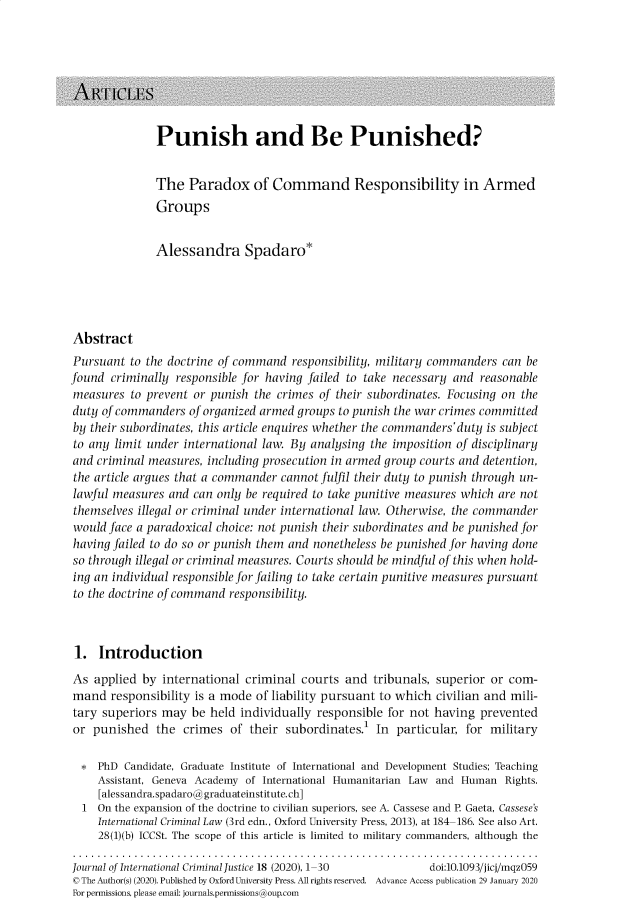 handle is hein.journals/jicj18 and id is 1 raw text is: Punish and Be Punished?

The Paradox of Command Responsibility in Armed
Groups
Alessandra Spadaro*
Abstract
Pursuant to the doctrine of command responsibility, military commanders can be
found criminally responsible for having failed to take necessary and reasonable
measures to prevent or punish the crimes of their subordinates. Focusing on the
duty of commanders of organized armed groups to punish the war crimes committed
by their subordinates, this article enquires whether the commanders'duty is subject
to any limit under international law. By analysing the imposition of disciplinary
and criminal measures, including prosecution in armed group courts and detention,
the article argues that a commander cannot fulfil their duty to punish through un-
lawful measures and can only be required to take punitive measures which are not
themselves illegal or criminal under international law. Otherwise, the commander
would face a paradoxical choice: not punish their subordinates and be punished for
having failed to do so or punish them and nonetheless be punished for having done
so through illegal or criminal measures. Courts should be mindful of this when hold-
ing an individual responsible for failing to take certain punitive measures pursuant
to the doctrine of command responsibility.
1. Introduction
As applied by international criminal courts and tribunals, superior or com-
mand responsibility is a mode of liability pursuant to which civilian and mili-
tary superiors may be held individually responsible for not having prevented
or punished the crimes of their subordinates.1 In particular, for military
* PhD Candidate, Graduate Institute of International and Development Studies; Teaching
Assistant, Geneva Academy of International Humanitarian Law and Human Rights.
[alessandra. spadaro@ graduateinstitute. ch]
1 On the expansion of the doctrine to civilian superiors, see A. Cassese and P. Gaeta, Cassese's
International Criminal Law (3rd edn., Oxford University Press, 2013), at 184-186. See also Art.
28(1)(b) ICCSt. The scope of this article is limited to military commanders, although the
Journal of International Criminal Justice 18 (2020), 1-30   doi:10.1093/jicj/mqz059
© The Author(s) (2020). Published by Oxford University Press. All rights reserved. Advance Access publication 29 January 2020
For permissions, please email: journals.permissions@oup.com


