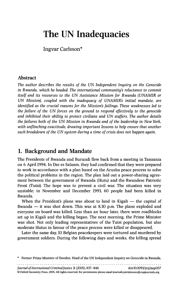 handle is hein.journals/jicj3 and id is 847 raw text is: The UN Inadequacies
Ingvar Carlsson*
Abstract
The author describes the results of the UN Independent Inquiry on the Genocide
in Rwanda, which he headed. The international community's reluctance to commit
itself and its resources to the UN Assistance Mission for Rwanda (UNAMIR or
UN Mission), coupled with the inadequacy of UNAMIR's initial mandate, are
identified as the crucial reasons for the Mission's failings. These weaknesses led to
the failure of the UN forces on the ground to respond effectively to the genocide
and inhibited their ability to protect civilians and UN staffers. The author details
the failures both of the UN Mission in Rwanda and of the leadership in New York,
with unflinching exactitude, drawing important lessons to help ensure that another
such breakdown of the UN system during a time of crisis does not happen again.
1. Background and Mandate
The Presidents of Rwanda and Burundi flew back from a meeting in Tanzania
on 6 April 1994. In Dar es Salaam, they had confirmed that they were prepared
to work in accordance with a plan based on the Arusha peace process to solve
the political problems in the region. The plan laid out a power-sharing agree-
ment between the government of Rwanda (Hutu) and the Rwandese Patriotic
Front (Tutsi). The hope was to prevent a civil war. The situation was very
unstable; in November and December 1993, 60 people had been killed in
Rwanda.
When the President's plane was about to land in Kigali - the capital of
Rwanda - it was shot down. This was at 8.30 p.m. The plane exploded and
everyone on board was killed. Less than an hour later, there were roadblocks
set up in Kigali and the killing began. The next morning, the Prime Minister
was shot. Not only leading representatives of the Tutsi population, but also
moderate Hutus in favour of the peace process were killed or disappeared.
Later the same day, 10 Belgian peacekeepers were tortured and murdered by
government soldiers. During the following days and weeks, the killing spread
* Former Prime Minister of Sweden, Head of the UN Independent Inquiry on Genocide in Rwanda.
Journal of International Criminal Justice 3 (2005), 837-846  doi:10.1093/jicj/mqiO57
C Oxford University Press, 2005, All rights reserved. For permissions please email journals.permissions@oupjournals.org


