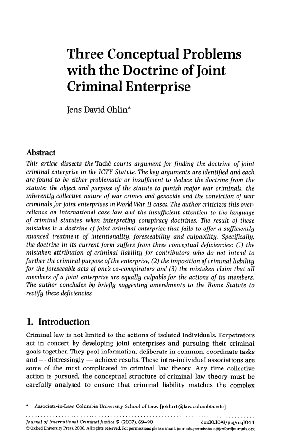 handle is hein.journals/jicj5 and id is 71 raw text is: Three Conceptual Problems
with the Doctrine of Joint
Criminal Enterprise
lens David Ohlin*
Abstract
This article dissects the Tadi6 court's argument for finding the doctrine of joint
criminal enterprise in the ICTY Statute. The key arguments are identified and each
are found to be either problematic or insufficient to deduce the doctrine from the
statute: the object and purpose of the statute to punish major war criminals, the
inherently collective nature of war crimes and genocide and the conviction of war
criminals for joint enterprises in World War II cases. The author criticizes this over-
reliance on international case law and the insufficient attention to the language
of criminal statutes when interpreting conspiracy doctrines. The result of these
mistakes is a doctrine of joint criminal enterprise that fails to offer a sufficiently
nuanced treatment of intentionality, foreseeability and culpability. Specifically,
the doctrine in its current form suffers from three conceptual deficiencies: (1) the
mistaken attribution of criminal liability for contributors who do not intend to
further the criminal purpose of the enterprise, (2) the imposition of criminal liability
for the foreseeable acts of one's co-conspirators and (3) the mistaken claim that all
members of a joint enterprise are equally culpable for the actions of its members.
The author concludes by briefly suggesting amendments to the Rome Statute to
rectify these deficiencies.
1. Introduction
Criminal law is not limited to the actions of isolated individuals. Perpetrators
act in concert by developing joint enterprises and pursuing their criminal
goals together. They pool information, deliberate in common, coordinate tasks
and -  distressingly -  achieve results. These intra-individual associations are
some of the most complicated in criminal law theory. Any time collective
action is pursued, the conceptual structure of criminal law theory must be
carefully analysed to ensure that criminal liability matches the complex
* Associate-in-Law, Columbia University School of Law. [iohlinl@law.columbia.edu]
Journal of International Criminal Justice 5 (2007), 69-90  doi:10.1093/jicj/mq1044
0 Oxford University Press, 2006. All rights reserved. For permissions please email: journals.permissions@oxfordjournals.org


