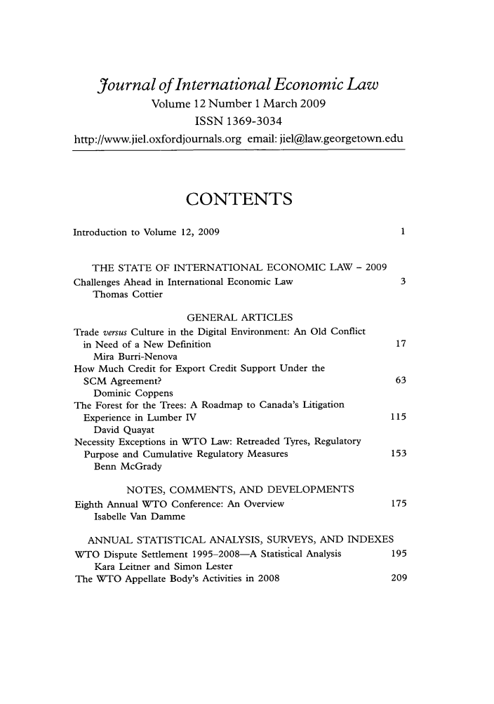 handle is hein.journals/jiel12 and id is 1 raw text is: Journal of International Economic Law
Volume 12 Number 1 March 2009
ISSN 1369-3034
http://www.jiel.oxfordjournals.org email: jiel@law.georgetown.edu
CONTENTS
Introduction to Volume 12, 2009                                1
THE STATE OF INTERNATIONAL ECONOMIC LAW - 2009
Challenges Ahead in International Economic Law                 3
Thomas Cottier
GENERAL ARTICLES
Trade versus Culture in the Digital Environment: An Old Conflict
in Need of a New Definition                                 17
Mira Burri-Nenova
How Much Credit for Export Credit Support Under the
SCM Agreement?                                              63
Dominic Coppens
The Forest for the Trees: A Roadmap to Canada's Litigation
Experience in Lumber IV                                    115
David Quayat
Necessity Exceptions in WTO Law: Retreaded Tyres, Regulatory
Purpose and Cumulative Regulatory Measures                 153
Benn McGrady
NOTES, COMMENTS, AND DEVELOPMENTS
Eighth Annual WTO Conference: An Overview                    175
Isabelle Van Damme
ANNUAL STATISTICAL ANALYSIS, SURVEYS, AND INDEXES
WTO Dispute Settlement 1995-2008-A Statistical Analysis      195
Kara Leitner and Simon Lester
The WTO Appellate Body's Activities in 2008                  209


