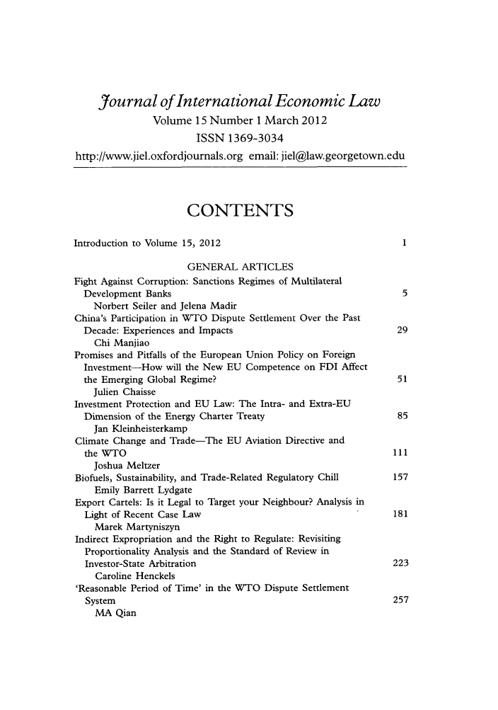 handle is hein.journals/jiel15 and id is 1 raw text is: Journal of International Economic Law
Volume 15 Number 1 March 2012
ISSN 1369-3034
http://www.jiel.oxfordjournals.org email: jiel@law.georgetown.edu
CONTENTS
Introduction to Volume 15, 2012                                   1
GENERAL ARTICLES
Fight Against Corruption: Sanctions Regimes of Multilateral
Development Banks                                               5
Norbert Seiler and Jelena Madir
China's Participation in WTO Dispute Settlement Over the Past
Decade: Experiences and Impacts                                29
Chi Manjiao
Promises and Pitfalls of the European Union Policy on Foreign
Investment-How will the New EU Competence on FDI Affect
the Emerging Global Regime?                                    51
Julien Chaisse
Investment Protection and EU Law: The Intra- and Extra-EU
Dimension of the Energy Charter Treaty                         85
Jan Kleinheisterkamp
Climate Change and Trade-The EU Aviation Directive and
the WTO                                                       111
Joshua Meltzer
Biofuels, Sustainability, and Trade-Related Regulatory Chill    157
Emily Barrett Lydgate
Export Cartels: Is it Legal to Target your Neighbour? Analysis in
Light of Recent Case Law                                      181
Marek Martyniszyn
Indirect Expropriation and the Right to Regulate: Revisiting
Proportionality Analysis and the Standard of Review in
Investor-State Arbitration                                    223
Caroline Henckels
'Reasonable Period of Time' in the WTO Dispute Settlement
System                                                       257
MA Qian


