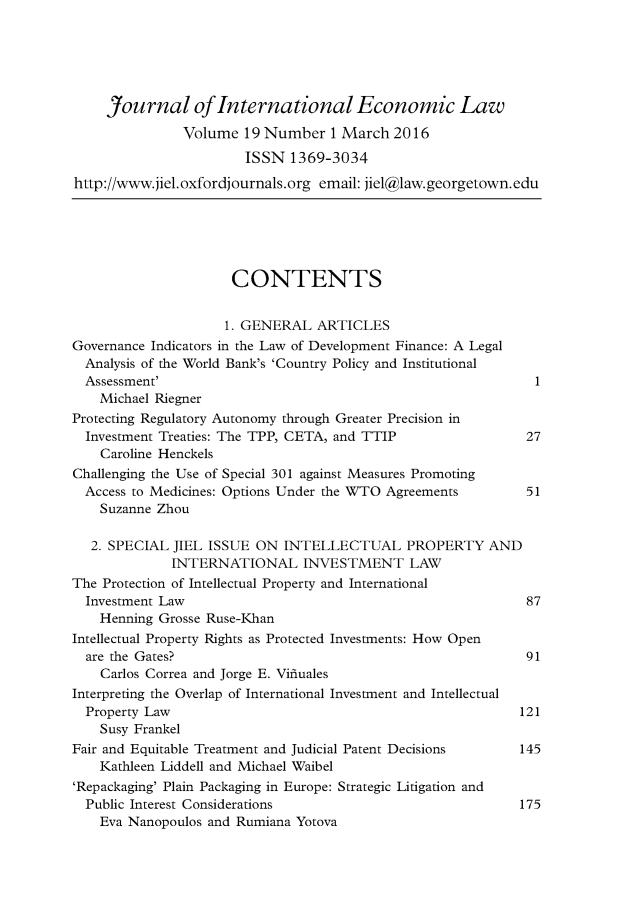 handle is hein.journals/jiel19 and id is 1 raw text is: 





     Journal of International Economic Law

               Volume 19 Number 1 March 2016
                       ISSN 1369-3034
http://www.jiel.oxfordjournals.org email: jiel@law.georgetown.edu






                      CONTENTS


                      1. GENERAL ARTICLES
Governance Indicators in the Law of Development Finance: A Legal
  Analysis of the World Bank's 'Country Policy and Institutional
  Assessment'                                                 1
    Michael Riegner
Protecting Regulatory Autonomy through Greater Precision in
  Investment Treaties: The TPP, CETA, and TTIP               27
    Caroline Henckels
Challenging the Use of Special 301 against Measures Promoting
  Access to Medicines: Options Under the WTO Agreements      51
    Suzanne Zhou

    2. SPECIAL JIEL ISSUE ON INTELLECTUAL PROPERTY AND
             INTERNATIONAL INVESTMENT LAW
The Protection of Intellectual Property and International
  Investment Law                                             87
    Henning Grosse Ruse-Khan
Intellectual Property Rights as Protected Investments: How Open
  are the Gates?                                             91
    Carlos Correa and Jorge E. Vifluales
Interpreting the Overlap of International Investment and Intellectual
  Property Law                                              121
    Susy Frankel
Fair and Equitable Treatment and Judicial Patent Decisions  145
    Kathleen Liddell and Michael Waibel
'Repackaging' Plain Packaging in Europe: Strategic Litigation and
  Public Interest Considerations                            175
    Eva Nanopoulos and Rumiana Yotova


