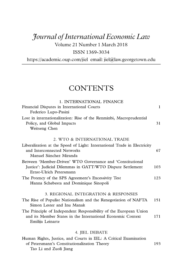 handle is hein.journals/jiel21 and id is 1 raw text is: 







     Journal of International Economic Law
               Volume  21 Number  1 March  2018
                       ISSN  1369-3034
  https:/academic.oup.com/jiel email: jiel@law.georgetown.edu






                     CONTENTS


                 1. INTERNATIONAL FINANCE
Financial Disputes in International Courts                    1
    Federico Lupo-Pasini
Lost in internationalization: Rise of the Renminbi, Macroprudential
  Policy, and Global Impacts                                 31
    Weitseng Chen

              2. WTO  & INTERNATIONAL TRADE
Liberalization at the Speed of Light: International Trade in Electricity
  and Interconnected Networks                                67
    Manuel SAnchez Miranda
Between 'Member-Driven' WTO Governance and 'Constitutional
  Justice': Judicial Dilemmas in GATT/WTO Dispute Settlement 103
    Ernst-Ulrich Petersmann
The Potency of the SPS Agreement's Excessivity Test         123
    Hanna Schebesta and Dominique Sinopoli

          3. REGIONAL   INTEGRATION & RESPONSES
The Rise of Populist Nationalism and the Renegotiation of NAFTA  151
    Simon Lester and Inu Manak
The Principle of Independent Responsibility of the European Union
  and its Member States in the International Economic Context 171
    Emilija Leinarte

                        4. JIEL DEBATE
Human  Rights, Justice, and Courts in IEL: A Critical Examination
  of Petersmann's Constitutionalization Theory              193
    Tao Li and Zuoli Jiang


