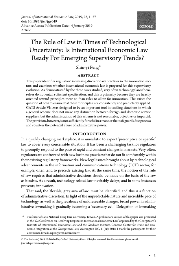 handle is hein.journals/jiel22 and id is 1 raw text is: 


Journal of International Economic Law, 2019, 22,1-27
doi: 10.1093/jiel/jgyO49
Advance Access Publication Date: 4January 2019
Article


      The Rule of Law in Times of Technological

      Uncertainty: Is International Economic Law

      Ready For Emerging Supervisory Trends?

                                  Shin-yi Peng*

                                  ABSTRACT
   This paper identifies regulators' increasing discretionary practices in the innovation sec-
   tors and examines whether international economic law is prepared for this supervisory
   evolution. As demonstrated by the three cases studied, very often technology laws them-
   selves do not entail sufficient specification, and this is primarily because they are heavily
   oriented toward principles more so than riles to allow for innovation. This raises the
   question of how to ensure that these 'principles' are consistently and predictably applied.
   GATS Article VI:lwas designed to be an important tool in tackling situations in which
   a general scheme does not make any distinction between foreign and domestic service
   suppliers, but the administration of this scheme is not reasonable, objective or impartial.
   The provision, however, is not sufficiently forceful in a manner that safeguards due process
   and counters the potential abuse of administrative power.

                                INTRODUCTION
In a quickly changing marketplace, it is unrealistic to expect 'prescriptive or specific'
law to cover every conceivable situation. It has been a challenging task for regulators
to promptly respond to the pace of rapid and constant changes in markets. Very often,
regulators are confronted with new business practices that do not fit comfortably within
their existing regulatory frameworks. New legal issues brought about by technological
advancements in the information and communications technology (ICT) sector, for
example, often tend to precede existing law. At the same time, the notion of the rule
of law requires that administrative decisions should be made on the basis of the law
as it exists. As a result, technology-related law inevitably delays, and in some instances
prevents, innovation.
   That said, the 'flexible, grey area of law' must be identified, and this is a function
of administrative discretion. In light of the unpredictable nature and incredible pace of
technology, as well as the prevalence of unforeseeable changes, broad power in admin-
istrative lawmaking is gradually becoming a 'necessary evil.' Delegation of lawmaking

    Professor of Law, National Tsing Hua University, Taiwan. A preliminary version of this paper was presented
    at the 'G2 Conference on Resolving Disputes in International Economic Law' organized by the Georgetown's
    Institute of International Economic Law and the Graduate Institute, Geneva's Center for Trade and Eco-
    nomic Integration, at the Georgetown Law, Washington DC, 11 July 2018. 1 thank the participants for their
    comments. Email: sypengdmx.nthu.edu.tw.
C The Author(s) 2019. Published by Oxford University Press. All rights reserved. For Permissions, please email:
journals.permissions@oup.com


. 1



