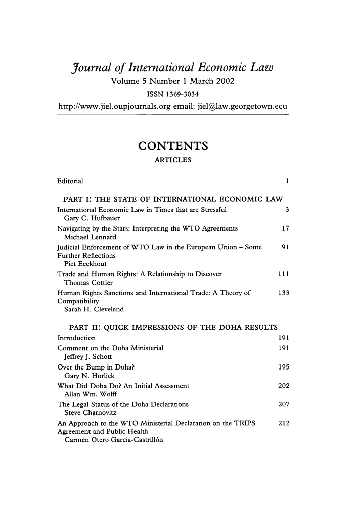 handle is hein.journals/jiel5 and id is 1 raw text is: Journal of International Economic Law
Volume 5 Number 1 March 2002
ISSN 1369-3034
http://www.jiel.oupjournals.org email: jiel@law.georgetown.ecu
CONTENTS
ARTICLES
Editorial                                                        1
PART I: THE STATE OF INTERNATIONAL ECONOMIC LAW
International Economic Law in Times that are Stressful           3
Gary C. Hufbauer
Navigating by the Stars: Interpreting the WTO Agreements        17
Michael Lennard
Judicial Enforcement of WTO Law in the European Union - Some    91
Further Reflections
Piet Eeckhout
Trade and Human Rights: A Relationship to Discover             111
Thomas Cottier
Human Rights Sanctions and International Trade: A Theory of    133
Compatibility
Sarah H. Cleveland
PART II: QUICK IMPRESSIONS OF THE DOHA RESULTS
Introduction                                                   191
Comment on the Doha Ministerial                               191
Jeffrey J. Schott
Over the Bump in Doha?                                        195
Gary N. Horlick
What Did Doha Do? An Initial Assessment                       202
Allan Wm. Wolff
The Legal Status of the Doha Declarations                     207
Steve Charnovitz
An Approach to the WTO Ministerial Declaration on the TRIPS   212
Agreement and Public Health
Carmen Otero Garcia-Castrill6n



