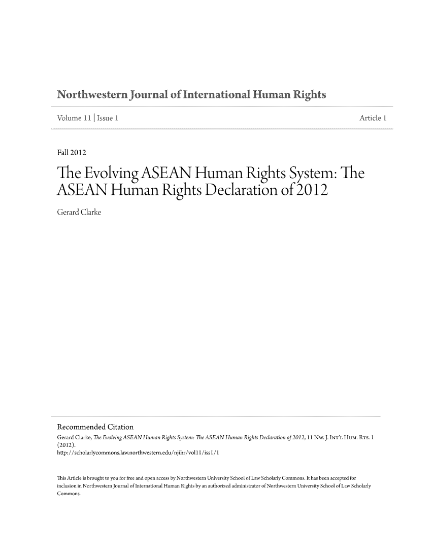 handle is hein.journals/jihr11 and id is 1 raw text is: ï»¿Northwestern journal of intern ationa  u m nn Rights

Fall 2012
The Evolving ASEAN Human Rights System: The
ASEAN Human Rights Declaration of 2012
Gerard Clarke
Recommended Citation
Gerard Clarke, The Evolving ASEAN Human Rights System: The ASEAN Human Rights Declaration of 2012, 11 Nw.J. INT'L HUM. RTs. 1
(2012).
http://scholarlycommons.1aw.northwestern.edu/njihr/vollI/issl / 1
This Article is brought to you for free and open access by Northwestern University School of Law Scholarly Commons. It has been accepted for
inclusion in Northwestern Journal of International Human Rights by an authorized administrator of Northwestern University School of Law Scholarly
Commons.


