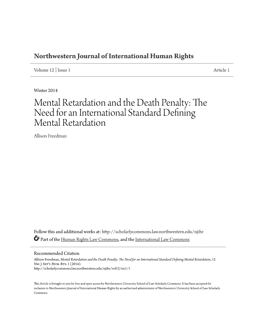 handle is hein.journals/jihr12 and id is 1 raw text is: NorthwesternJournal of International Human Rights
Volume 12 Issue I
Winter 2014
Mental Retardation and the Death Penalty: The
Need for an International Standard Defining
Mental Retardation
Allison Freedman
Follow this and additional works at: http://scholarlycommons.1aw.northwestern.edu/njihr
& Part of the Human Rights Law Commons, and the International Law Commons

Article 1

Recommended Citation
Allison Freedman, Mental Retardation and the Death Penalty: The Need for an International Standard Defining Mental Retardation, 12
Nw.J. INT'L HUM. RTs. 1 (2014).
http://scholarlycommons.law.northwestern.edu/njihr/vol12/iss1/1
This Article is brought to you for free and open access by Northwestern University School of Law Scholarly Commons. It has been accepted for
inclusion in Northwestern Journal of International Human Rights by an authorized administrator of Northwestern University School of Law Scholarly
Commons.


