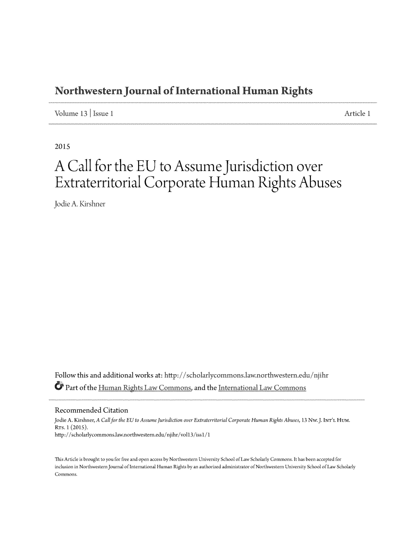 handle is hein.journals/jihr13 and id is 1 raw text is: 










Northwestern Journal of International Human Rights


Volume 13 Issue 1



2015


A Call for the EU to Assume Jurisdiction over

Extraterritorial Corporate Human Rights Abuses

Jodie A. Kirshner





















Follow this and additional works at: http://scholarlycommons.1aw.northwestern.edu/njihr
& Part of the Human Rights Law Commons and the International Law Commons


Article 1


Recommended Citation
Jodie A. Kirshner, A Callfor the EU to Assume Jurisdiction over Extraterritorial Corporate Human Rights Abuses, 13 Nw.J. INT'L HUM.
RTs. 1 (2015).
http://scholarlycommons.law.northwestern.edu/njihr/vo113/issl/1


This Article is brought to you for free and open access by Northwestern University School of Law Scholarly Commons. It has been accepted for
inclusion in Northwestern Journal of International Human Rights by an authorized administrator of Northwestern University School of Law Scholarly
Commons.


