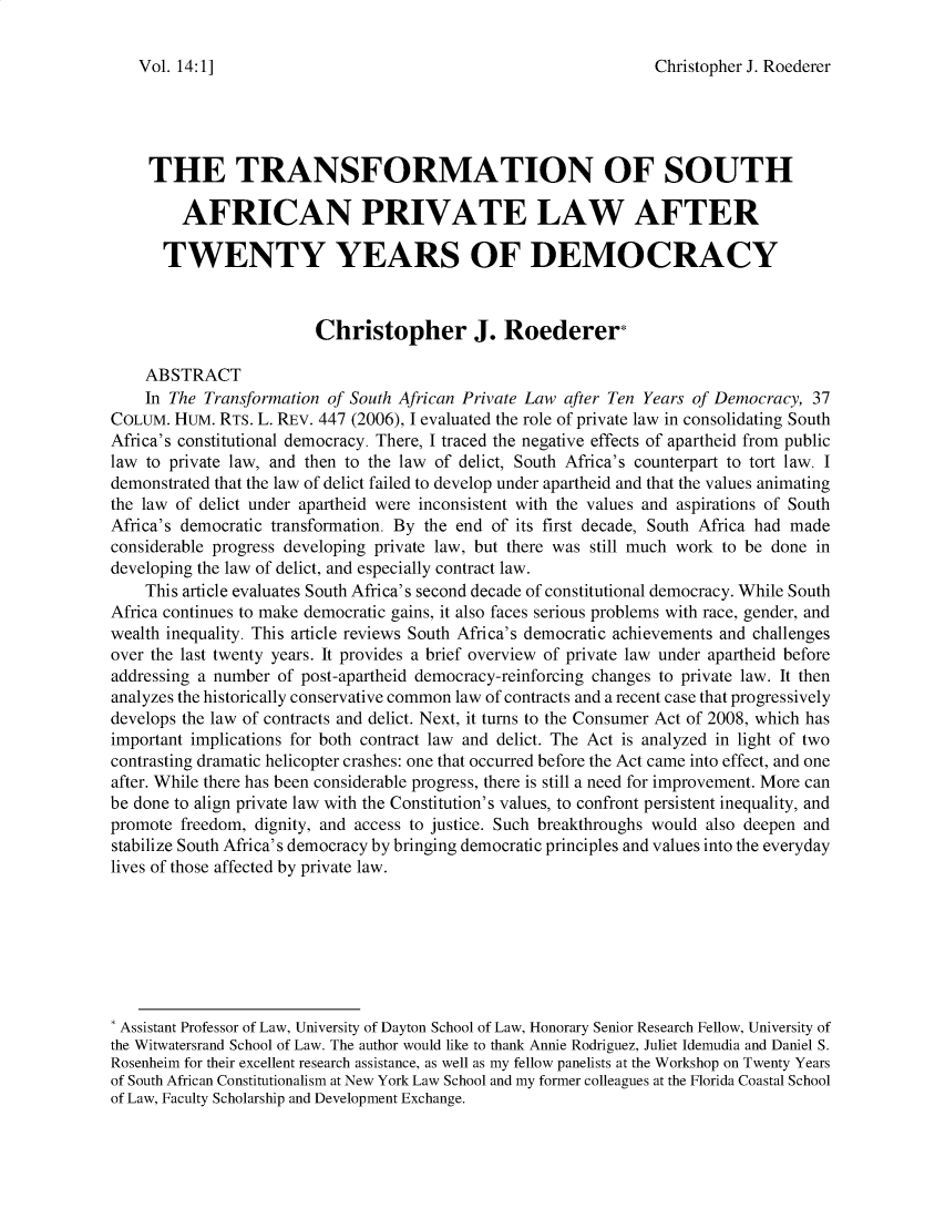 handle is hein.journals/jihr14 and id is 1 raw text is: Christopher J. Roederer

THE TRANSFORMATION OF SOUTH
AFRICAN PRIVATE LAW AFTER
TWENTY YEARS OF DEMOCRACY
Christopher J. Roederer*
ABSTRACT
In The Transformation of South African Private Law after Ten Years of Democracy, 37
COLUM. HUM. RTS. L. REV. 447 (2006), I evaluated the role of private law in consolidating South
Africa's constitutional democracy. There, I traced the negative effects of apartheid from public
law to private law, and then to the law of delict, South Africa's counterpart to tort law. I
demonstrated that the law of delict failed to develop under apartheid and that the values animating
the law of delict under apartheid were inconsistent with the values and aspirations of South
Africa's democratic transformation. By the end of its first decade, South Africa had made
considerable progress developing private law, but there was still much work to be done in
developing the law of delict, and especially contract law.
This article evaluates South Africa's second decade of constitutional democracy. While South
Africa continues to make democratic gains, it also faces serious problems with race, gender, and
wealth inequality. This article reviews South Africa's democratic achievements and challenges
over the last twenty years. It provides a brief overview of private law under apartheid before
addressing a number of post-apartheid democracy-reinforcing changes to private law. It then
analyzes the historically conservative common law of contracts and a recent case that progressively
develops the law of contracts and delict. Next, it turns to the Consumer Act of 2008, which has
important implications for both contract law and delict. The Act is analyzed in light of two
contrasting dramatic helicopter crashes: one that occurred before the Act came into effect, and one
after. While there has been considerable progress, there is still a need for improvement. More can
be done to align private law with the Constitution's values, to confront persistent inequality, and
promote freedom, dignity, and access to justice. Such breakthroughs would also deepen and
stabilize South Africa's democracy by bringing democratic principles and values into the everyday
lives of those affected by private law.
* Assistant Professor of Law, University of Dayton School of Law, Honorary Senior Research Fellow, University of
the Witwatersrand School of Law. The author would like to thank Annie Rodriguez, Juliet Idemudia and Daniel S.
Rosenheim for their excellent research assistance, as well as my fellow panelists at the Workshop on Twenty Years
of South African Constitutionalism at New York Law School and my former colleagues at the Florida Coastal School
of Law, Faculty Scholarship and Development Exchange.

Vol. 14:1]


