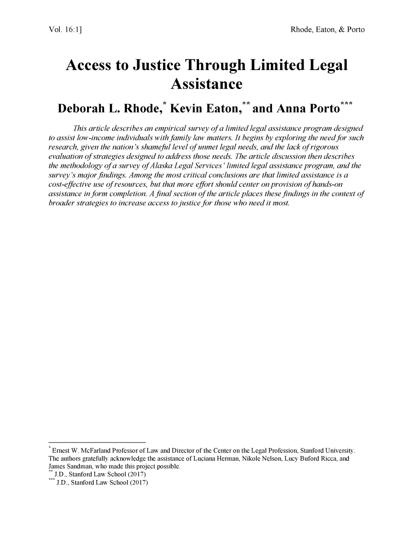 handle is hein.journals/jihr16 and id is 1 raw text is: 

Rhode, Eaton, & Porto


     Access to Justice Through Limited Legal

                                 Assistance


  Deborah L. Rhode,* Kevin Eaton, and Anna Porto

       This article describes an empirical survey of a limited legal assistance program designed
to assist low-income individuals with family law matters. It begins by exploring the needfor such
research, given the nation's shameful level of unmet legal needs, and the lack of rigorous
evaluation of strategies designed to address those needs. The article discussion then describes
the methodology of a survey ofAlaska Legal Services' limited legal assistance program, and the
survey's major findings. Among the most critical conclusions are that limited assistance is a
cost-effective use of resources, but that more effort should center on provision of hands-on
assistance inform completion. A final section of the article places these findings in the context of
broader strategies to increase access to justice for those who need it most.




























Ernest W. McFarland Professor of Law and Director of the Center on the Legal Profession, Stanford University.
The authors gratefully acknowledge the assistance of Luciana Herman, Nikole Nelson, Lucy Buford Ricca, and
James Sandman, who made this project possible.
  J.D., Stanford Law School (2017)
  J.D., Stanford Law School (2017)


Vol. 16: 1 ]


