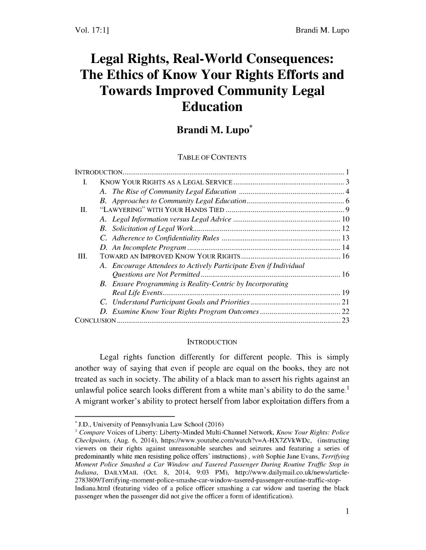 handle is hein.journals/jihr17 and id is 1 raw text is: 


Brandi M. Lupo


    Legal Rights, Real-World Consequences:

  The Ethics of Know Your Rights Efforts and

       Towards Improved Community Legal

                              Education


                            Brandi M. Lupo*


                            TABLE  OF CONTENTS

INTRODUCTION....................................................     ............1.....
  I.   KNOW  YOUR  RIGHTS AS A LEGAL SERVICE       ............... ................. 3
       A.  The Rise of Community Legal Education            .............4.........4
       B. Approaches to Community Legal Education........................... 6
  II.  LAWYERING  WITH YOUR HANDS  TIED ..................................9
       A. Legal Information versus Legal Advice    .............  ............... 10
       B. Solicitation of Legal Work................................. 12
       C. Adherence to Confidentiality Rules .......................... ..... 13
       D. An Incomplete Program       ................................. ...... 14
 III.  TOWARD  AN IMPROVED  KNOW  YOUR RIGHTS.            ............................. 16
       A. Encourage Attendees to Actively Participate Even if Individual
           Questions are Not Permitted                ............................. 16
       B. Ensure Programming is Reality-Centric by Incorporating
          Real Life Events..............      ......................... ..... 19
       C.  Understand Participant Goals and Priorities ....................... 21
       D. Examine Know  Your Rights Program Outcomes ..................... 22
CONCLUSION           .................................................. ..............23


                               INTRODUCTION

       Legal rights function differently for different people. This is simply
another way  of saying that even if people are equal on the books, they are not
treated as such in society. The ability of a black man to assert his rights against an
unlawful police search looks different from a white man's ability to do the same. 1
A migrant worker's ability to protect herself from labor exploitation differs from a


* J.D., University of Pennsylvania Law School (2016)
1 Compare Voices of Liberty: Liberty-Minded Multi-Channel Network, Know Your Rights: Police
Checkpoints, (Aug. 6, 2014), https://www.youtube.com/watch?v=A-HX7ZVkWDc, (instructing
viewers on their rights against unreasonable searches and seizures and featuring a series of
predominantly white men resisting police offers' instructions) , with Sophie Jane Evans, Terrifying
Moment Police Smashed a Car Window and Tasered Passenger During Routine Traffic Stop in
Indiana, DAILYMAIL (Oct. 8, 2014, 9:03 PM), http://www.dailymail.co.uk/news/article-
2783809/Terrifying-moment-police-smashe-car-window-tasered-passenger-routine-traffic-stop-
Indiana.html (featuring video of a police officer smashing a car widow and tasering the black
passenger when the passenger did not give the officer a form of identification).


1


Vol. 17: 1 ]


