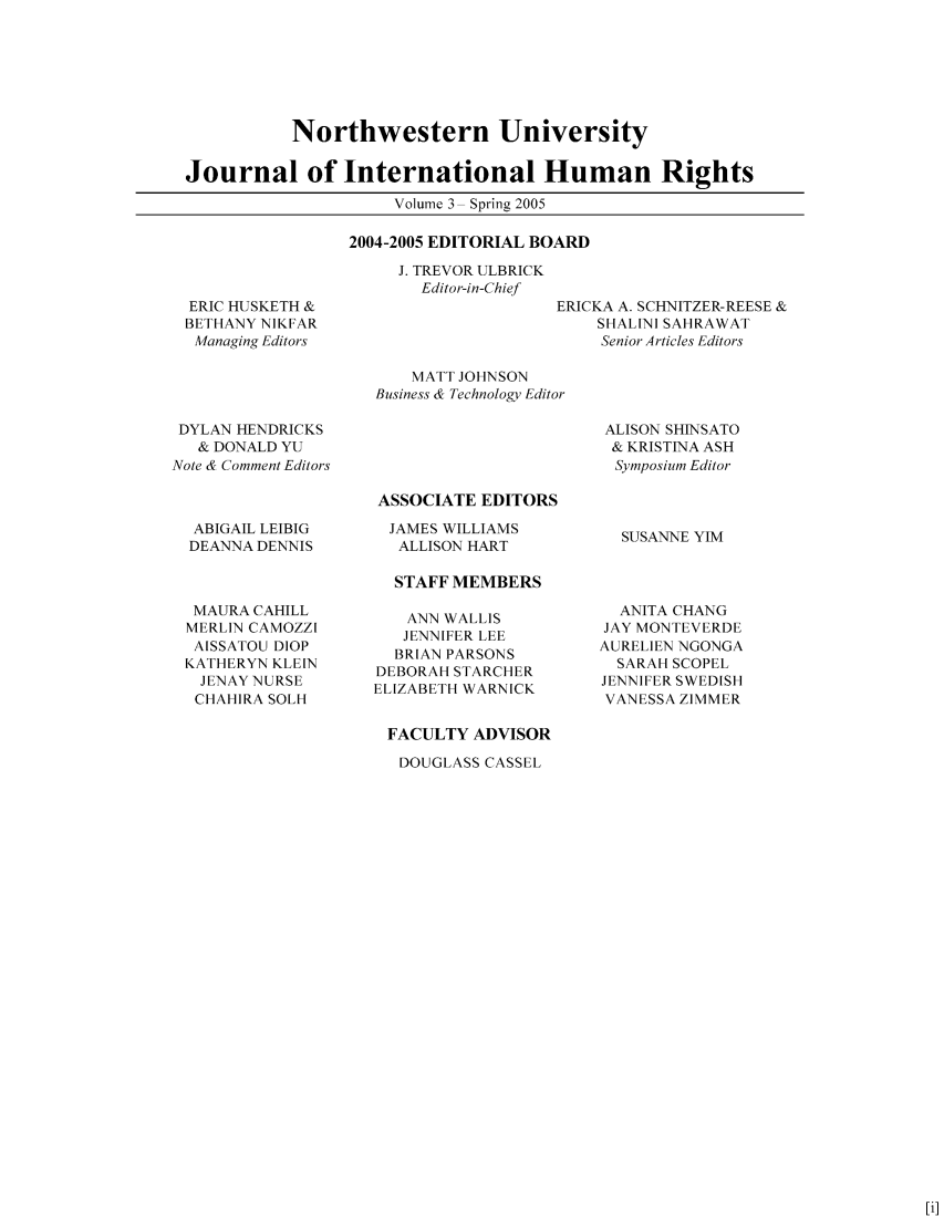 handle is hein.journals/jihr3 and id is 1 raw text is: 






           Northwestern University

Journal of International Human Rights
                     Volume 3 Spring 2005


2004-2005 EDITORIAL BOARD


J. TREVOR ULBRICK
  Editor-in-Chief


ERIC HUSKETH &
BETHANY NIKFAR
Managing Editors


ERICKA A. SCHNITZER-REESE &
    SHALINI SAHRAWAT
    Senior Articles Editors


    MATT JOHNSON
Business & Technology Editor


DYLAN HENDRICKS
   & DONALD YU
Note & Comment Editors



  ABIGAIL LEIBIG
  DEANNA DENNIS



  MAURA CAHILL
  MERLIN CAMOZZI
  AISSATOU DIOP
  KATHERYN KLEIN
  JENAY NURSE
  CHAHIRA SOLH


ALISON SHINSATO
& KRISTINA ASH
Symposium Editor


ASSOCIATE EDITORS
  JAMES WILLIAMS
  ALLISON HART

  STAFF MEMBERS

  ANN WALLIS
  JENNIFER LEE
  BRIAN PARSONS
DEBORAH STARCHER
ELIZABETH WARNICK


FACULTY ADVISOR

   DOUGLASS CASSEL


SUSANNE YIM


  ANITA CHANG
JAY MONTEVERDE
AURELIEN NGONGA
  SARAH SCOPEL
JENNIFER SWEDISH
VANESSA ZIMMER


