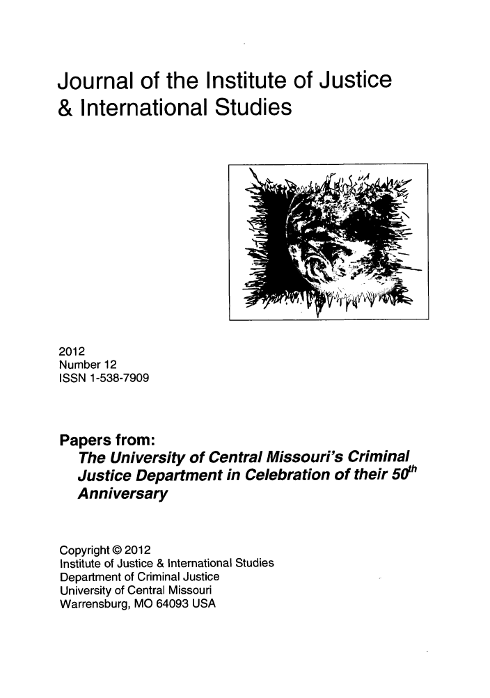 handle is hein.journals/jijis12 and id is 1 raw text is: Journal of the Institute of Justice
& International Studies

2012
Number 12
ISSN 1-538-7909
Papers from:
The University of Central Missouri's Criminal
Justice Department in Celebration of their 50h
Anniversary

Copyright © 2012
Institute of Justice & International Studies
Department of Criminal Justice
University of Central Missouri
Warrensburg, MO 64093 USA

<


